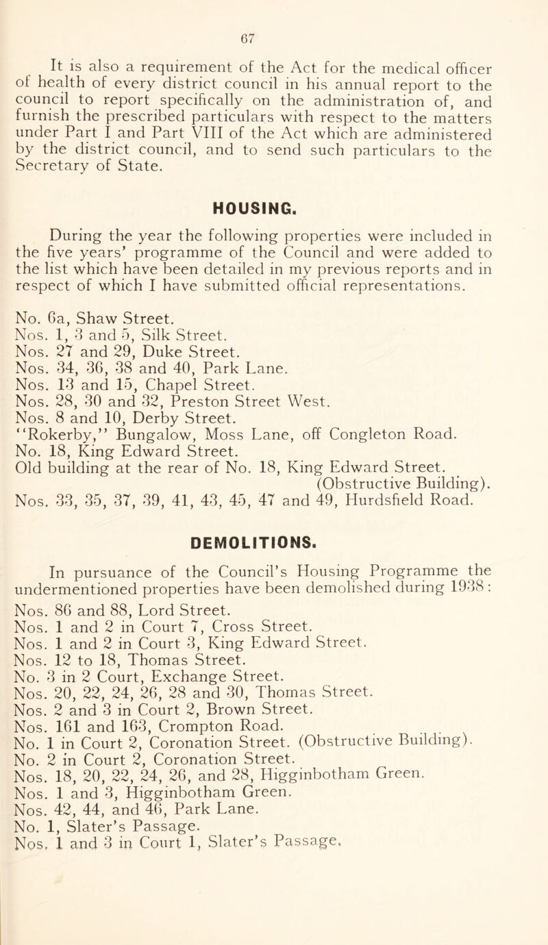 It is also a requirement of the Act for the medical officer of health of every district council in his annual report to the council to report specifically on the administration of, and furnish the prescribed particulars with respect to the matters under Part I and Part VIII of the Act which are administered by the district council, and to send such particulars to the Secretary of State. HOUSING. During the year the following properties were included in the five years’ programme of the Council and were added to the list which have been detailed in my previous reports and in respect of which I have submitted official representations. No. Ga, Shaw Street. Nos. 1, 3 and 5, Silk Street. Nos. 27 and 29, Duke Street. Nos. 34, 36, 38 and 40, Park Lane. Nos. 13 and 15, Chapel Street. Nos. 28, 30 and 32, Preston Street West. Nos. 8 and 10, Derby Street. “Rokerby,” Bungalow, Moss Lane, off Congleton Road. No. 18, King Edward Street. Old building at the rear of No. 18, King Edward Street. (Obstructive Building). Nos. 33, 35, 37, 39, 41, 43, 45, 47 and 49, Hurdsfield Road. DEMOLITIONS. In pursuance of the Council’s Housing Programme the undermentioned properties have been demolished during 1938 : Nos. 86 and 88, Lord Street. Nos. 1 and 2 in Court 7, Cross Street. Nos. 1 and 2 in Court 3, King Edward Street. Nos. 12 to 18, Thomas Street. No. 3 in 2 Court, Exchange Street. Nos. 20, 22, 24, 26, 28 and 30, Thomas Street. Nos. 2 and 3 in Court 2, Brown Street. Nos. 161 and 163, Crompton Road. . No. 1 in Court 2, Coronation Street. (Obstructive Building). No. 2 in Court 2, Coronation Street. Nos. 18, 20, 22, 24, 26, and 28, Higginbotham Green. Nos. 1 and 3, Higginbotham Green. Nos. 42, 44, and 46, Park Lane. No. 1, Slater’s Passage. Nos, 1 and 3 in Court 1, Slater’s Passage,
