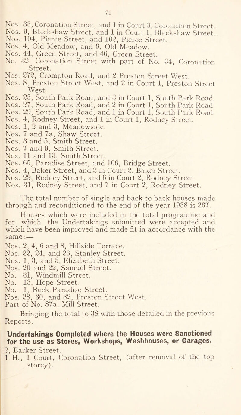 Nos. 33, Coronation Street, and 1 in Court 3, Coronation Street. Nos. 9, Blackshaw Street, and 1 in Court 1, Blackshaw Street. Nos. 104, Pierce Street, and 102, Pierce Street. Nos. 4, Old Meadow, and 9, Old Meadow. Nos. 44, Green Street, and 40, Green Street. No. 32, Coronation Street with part of No. 34, Coronation Street. Nos. 272, Crompton Road, and 2 Preston Street West. Nos. 8, Preston Street West, and 2 in Court 1, Preston Street West. Nos. 25, South Park Road, and 3 in Court 1, South Park Road. Nos. 27, South Park Road, and 2 in Court 1, South Park Road. Nos. 29, South Park Road, and 1 in Court 1, South Park Road. Nos. 4, Rodney Street, and 1 in Court 1, Rodney Street. Nos. 1, 2 and 3, Meadowside. Nos. 7 and 7a, Shaw Street. Nos. 3 and 5, Smith Street. Nos. 7 and 9, Smith Street. Nos. 11 and 13, Smith Street. Nos. 65, Paradise Street, and 106, Bridge Street. Nos. 4, Baker Street, and 2 in Court 2, Baker Street. Nos. 29, Rodney Street, and 6 in Court 2, Rodney Street. Nos. 31, Rodney Street, and 7 in Court 2, Rodney Street. The total number of single and back to back houses made through and reconditioned to the end of the year 1938 is 267. Houses which were included in the total programme and for which the Undertakings submitted were accepted and which have been improved and made fit in accordance with the same:— Nos. 2, 4, 6 and 8, Hillside Terrace. Nos . 22, 24, and 26, Stanley Street. Nos. 1, 3, and 5, Elizabeth Street. Nos. 20 and 22, Samuel Street. No. 31, Windmill Street. No. 13, Hope Street. No. 1, Back Paradise Street. Nos. 28, 30, and 32, Preston Street West. Part of No. 87a, Mill Street. Bringing the total to 38 with those detailed in the previous Reports. Undertakings Completed where the Houses were Sanctioned for the use as Stores, Workshops, Washhouses, or Garages. 2, Barker Street. 1 H., 1 Court, Coronation Street, (after removal of the top storey).