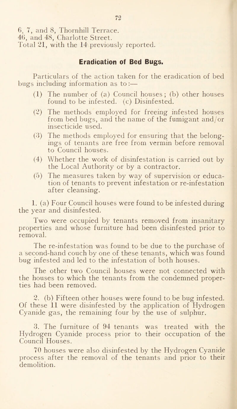 6, 7, and 8, Thornhill Terrace. 4(3, and 48, Charlotte Street. Total 21, with the 14 previously reported. Eradication of Bed Bugs. Particulars of the action taken for the eradication of bed bugs including information as to:— (1) The number of (a) Council houses ; (b) other houses found to be infested, (c) Disinfested. (2) The methods employed for freeing infested houses from bed bugs, and the name of the fumigant and/or insecticide used. (3) The methods employed for ensuring that the belong¬ ings of tenants are free from vermin before removal to Council houses. (4) Whether the work of disinfestation is carried out by the Local Authority or by a contractor. (5) The measures taken by way of supervision or educa¬ tion of tenants to prevent infestation or re-infestation after cleansing. 1. (a) Four Council houses were found to be infested during the year and disinfested. Two were occupied by tenants removed from insanitary properties and whose furniture had been disinfested prior to removal. The re-infestation was found to be due to the purchase of a second-hand couch by one of these tenants, which was found bug infested and led to the infestation of both houses. The other two Council houses were not connected with the houses to which the tenants from the condemned proper¬ ties had been removed. 2. (b) Fifteen other houses were found to be bug infested. Of the se 11 were disinfested by the application of Hydrogen Cyanide gas, the remaining four by the use of sulphur. 3. The furniture of 94 tenants was treated with the Hydrogen Cyanide process prior to their occupation of the Council Houses. 70 houses were also disinfested by the Hydrogen Cyanide process after the removal of the tenants and prior to their demolition.