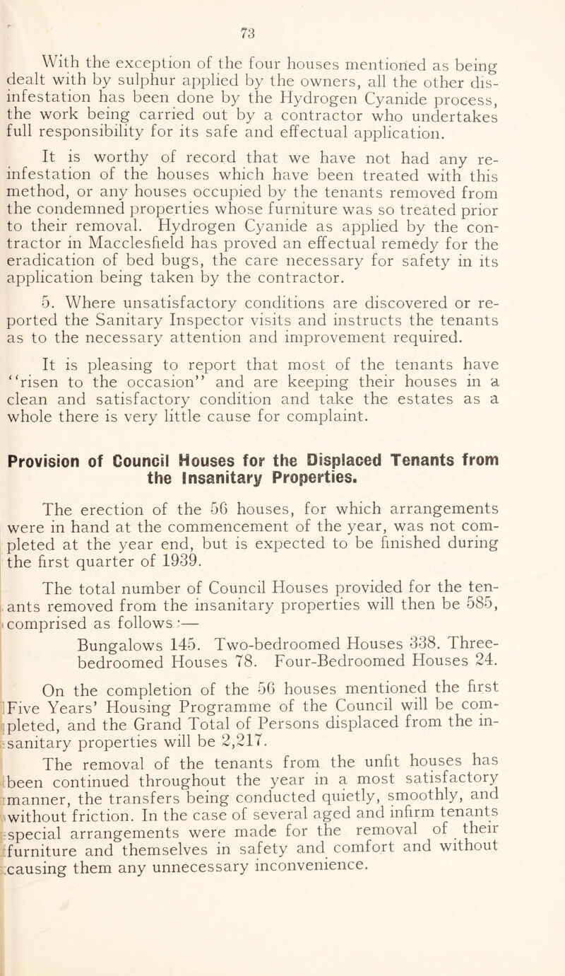 With the exception of the four houses mentioned as being- dealt with by sulphur applied by the owners, all the other dis¬ infestation has been done by the Hydrogen Cyanide process, the work being carried out by a contractor who undertakes full responsibility for its safe and effectual application. It is worthy of record that we have not had any re- infestation of the houses which have been treated with this method, or any houses occupied by the tenants removed from the condemned properties whose furniture was so treated prior to their removal. Hydrogen Cyanide as applied by the con¬ tractor in Macclesfield has proved an effectual remedy for the eradication of bed bugs, the care necessary for safety in its application being taken by the contractor. 5. Where unsatisfactory conditions are discovered or re¬ ported the Sanitary Inspector visits and instructs the tenants as to the necessary attention and improvement required. It is pleasing to report that most of the tenants have ‘ ‘risen to the occasion” and are keeping their houses in a clean and satisfactory condition and take the estates as a whole there is very little cause for complaint. Provision of Council Houses for the Displaced Tenants from the Insanitary Properties. The erection of the 56 houses, for which arrangements were in hand at the commencement of the year, was not com¬ pleted at the year end, but is expected to be finished during the first quarter of 1939. The total number of Council Houses provided for the ten¬ ants removed from the insanitary properties will then be 585, comprised as follows ;— Bungalows 145. Two-bedroomed Houses 338. Three- bedroomed Houses 78. Four-Bedroomed Houses 24. On the completion of the 56 houses mentioned the first Five Years’ Housing Programme of the Council will be com¬ pleted, and the Grand Total of Persons displaced from the in¬ sanitary properties will be 2,217. The removal of the tenants from the unfit houses has been continued throughout the year in a most satisfactory manner, the transfers being conducted quietly, smoothly, and without friction. In the case of several aged and infirm tenants special arrangements were made for the removal of their furniture and themselves in safety and comfort and without causing them any unnecessary inconvenience.