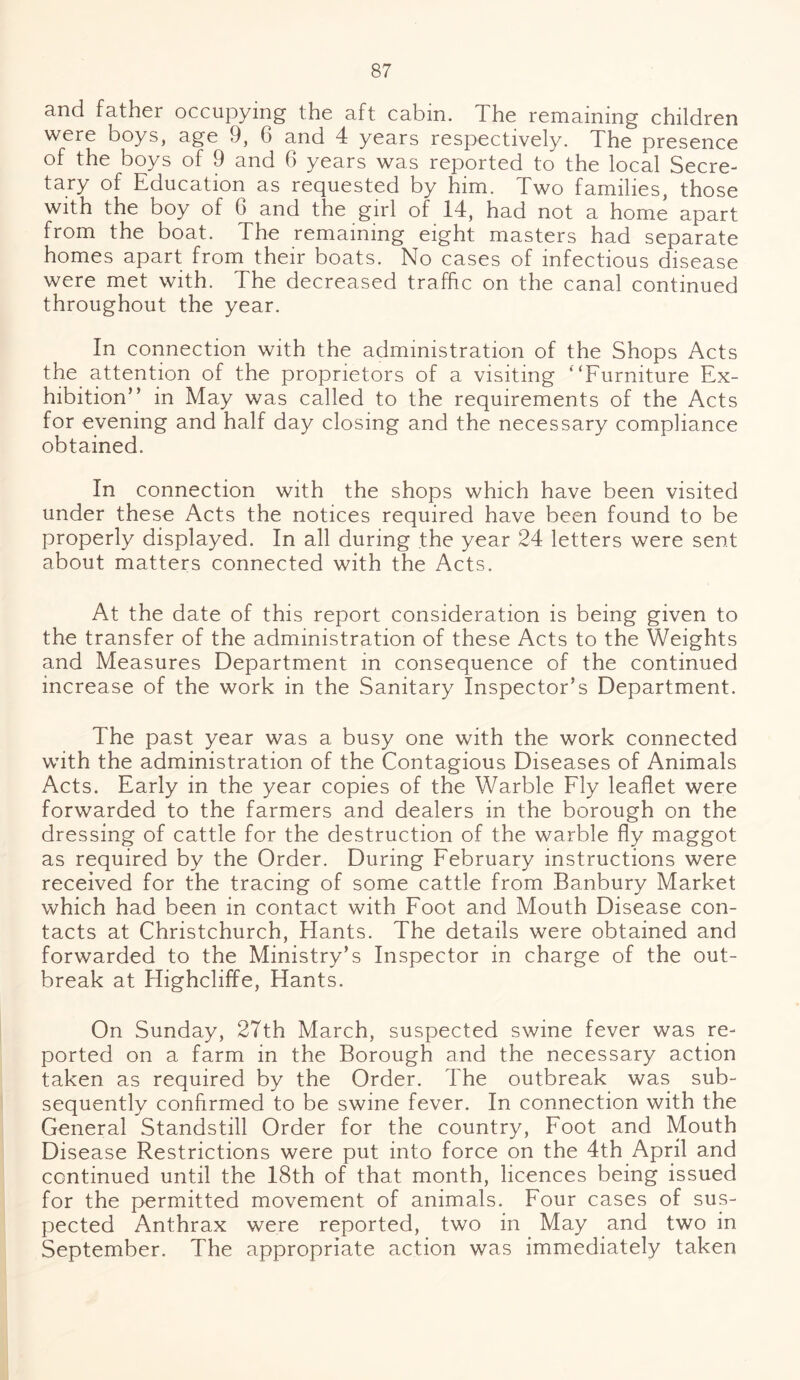 and father occupying the aft cabin. The remaining children were boys, age 9, G and 4 years respectively. The presence of the boys of 9 and 6 years was reported to the local Secre¬ tary of Education as requested by him. Two families, those with the boy of G and the girl of 14, had not a home apart from the boat. The remaining eight masters had separate homes apart from their boats. No cases of infectious disease were met with. The decreased traffic on the canal continued throughout the year. In connection with the administration of the Shops Acts the attention of the proprietors of a visiting “Furniture Ex¬ hibition” in May was called to the requirements of the Acts for evening and half day closing and the necessary compliance obtained. In connection with the shops which have been visited under these Acts the notices required have been found to be properly displayed. In all during the year 24 letters were sent about matters connected with the Acts. At the date of this report consideration is being given to the transfer of the administration of these Acts to the Weights and Measures Department in consequence of the continued increase of the work in the Sanitary Inspector’s Department. The past year was a busy one with the work connected with the administration of the Contagious Diseases of Animals Acts. Early in the year copies of the Warble Fly leaflet were forwarded to the farmers and dealers in the borough on the dressing of cattle for the destruction of the warble fly maggot as required by the Order. During February instructions were received for the tracing of some cattle from Banbury Market which had been in contact with Foot and Mouth Disease con¬ tacts at Christchurch, Hants. The details were obtained and forwarded to the Ministry’s Inspector in charge of the out¬ break at Highcliffe, Hants. On Sunday, 27th March, suspected swine fever was re¬ ported on a farm in the Borough and the necessary action taken as required by the Order. The outbreak was sub¬ sequently confirmed to be swine fever. In connection with the General Standstill Order for the country, Foot and Mouth Disease Restrictions were put into force on the 4th April and continued until the 18th of that month, licences being issued for the permitted movement of animals. Four cases of sus¬ pected Anthrax were reported, two in May and two in September. The appropriate action was immediately taken