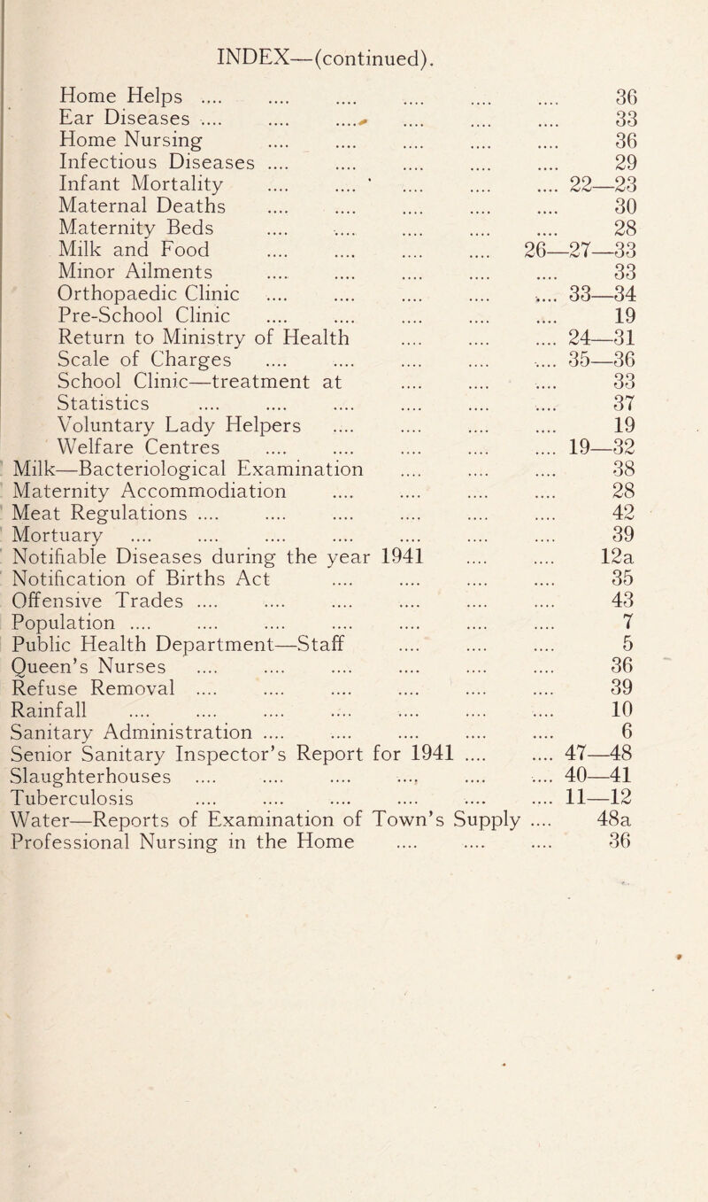 INDEX—(continued). Home Helps .... 36 Ear Diseases .... .... .....^ 33 Home Nursing . 36 Infectious Diseases .... 29 Infant Mortality .... .... ’ .22- —23 Maternal Deaths •••• «••• 30 Maternity Beds 28 Milk and Food .... 26-27- -33 Minor Ailments 33 Orthopaedic Clinic .... 33- -34 Pre-School Clinic 19 Return to Ministry of Health .24- 31 Scale of Charges .... 35- -36 School Clinic—treatment at •••• 33 Statistics .... 37 Voluntary Lady Helpers •••• ««•• 19 Welfare Centres .19- -32 Milk—Bacteriological Examination • • •» • • • • 38 Maternity Accommodiation •»•• •••• 28 Meat Regulations .... «•.« • • t • 42 Mortuary ... • •«.. 39 Notifiable Diseases during the year 1941 •••• 12a Notification of Births Act .... 35 Offensive Trades .... 43 Population .... • • •« • •. • 7 Public Health Department—Staff ♦ • • • • • • • 5 Queen’s Nurses • • * • . • •. 36 Refuse Removal .... 39 Rainfall ♦ • • • • ♦ • • 10 Sanitary Administration .... •••« •••• 6 Senior Sanitary Inspector’s Report for 1941 .47- 48 Slaughterhouses .... 40- 41 Tuberculosis .11- -12 Water—Reports of Examination of Town’s Supply .... 48a Professional Nursing in the Home — .... 36