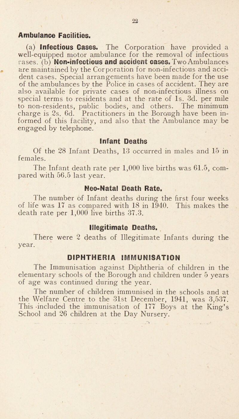 Ambulance Facilities. (a) Infectious Gases. The Corporation have provided a well-equipped motor ambulance for the removal of infectious rases, (b) Non-infectious and accident cases. Two Ambulances are maintained by the Corporation for non-infectious and acci¬ dent cases. Special arrangements have been made for the use of the ambulances by the Police in cases of accident. They are also available for private cases of non-infectious illness on special terms to residents and at the rate of Is. 3d. per mile to non-residents, public bodies, and others. The minimum charge is 2s. 6d. Practitioners in the Borough have been in¬ formed of this facility, and also that the Ambulance may be engaged by telephone. Infant Deaths Of the 28 Infant Deaths, 13 occurred in males and 15 in females. The Infant death rate per 1,000 live births was 61.5, com¬ pared with 56.5 last year. Neo-Matal Death Rate. The number of Infant deaths during the first four weeks of life was 17 as compared with 18 in 1940. This makes the death rate per 1,000 live births 37.3. Illegitimate Deaths.. There were 2 deaths of Illegitimate Infants during the year. DIPHTHERIA ilVir^UNiSATiON The Immunisation against Diphtheria of children in the elementary schools of the Borough and children under 5 years of age was continued during the year. The number of children immunised in the schools and at the Welfare Centre to the 31st December, 1941, was 3,537. This -included the immunisation of 177 Boys at the King’s School and 26 children at the Day Nursery.