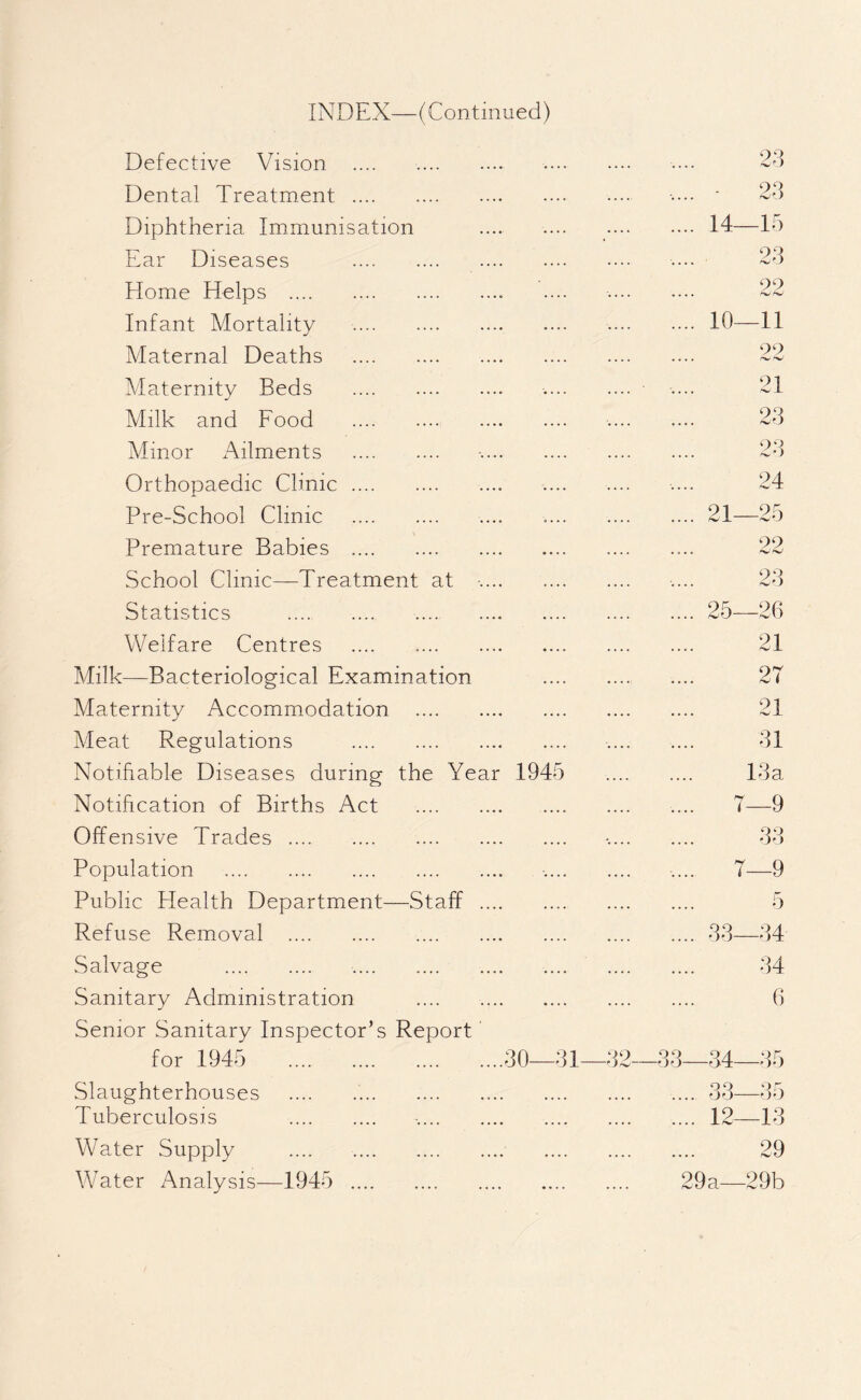 INDEX—(Continued) Defective Vision . Dental Treatment . Diphtheria Immunisation Ear Diseases . Home Helps . Infant Mortality . Maternal Deaths . Maternity Beds . Milk and Food . Minor xYilments . Orthopaedic Clinic.. Pre-School Clinic . Premature Babies .. School Clinic—Treatment at •. Statistics .... .. Welfare Centres . Milk—Bacteriological Examination Maternity Accommodation . Meat Regulations . Notifiable Diseases during the Year 1945 Notification of Births Act . Offensive Trades. Population . Public Health Department—Staff . Refuse Removal . Salvage . . Sanitary Administration . Senior Sanitary Inspector’s Report for 1945 .30—31 Slaughterhouses ..... Tuberculosis . Water Supply .... . Water Analysis—1945 . 14 10 21 25 15 23 —11 99 hJhJ 21 23 23 24 —25 22 23 —26 21 2T 21 31 13 a 7—9 33 7—9 5 —34 34 6 32—33—34- 35 9 0 'jo- 35 ... 12—13 29 29a—29b