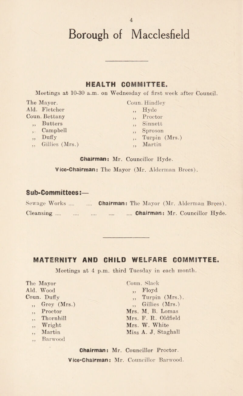 Borough of Macclesfield HEALTH COMMITTEE. Meetings at 10-30 a.m. on Wednesday of first week after Council. The Mayor. Coun. Hindley Aid. Fletcher ,, Hyde Coun. Bettany ,, Proctor ,, Butters ,, Sinnett ,, Campbell ,, Sproson „ Duffy ,, Turpin ( ,, Gillies (Mrs.) ,, Martin Chairman: Mr. Councillor Hyde. Vice-Chairman: The Mayor (Mr. Alderman Brees). Subcommittees:— Sewage Works .... .... Chairman: The Mayor (Mr. Alderman Br^es). Cleansing .... .... .... .... .... Chairman: Mr. Councillor Hyde. MATERNITY AND CHILD WELFARE COMMITTEE. Meetings at 4 p.m. The Mayor Aid. Wood Coun. Duffy „ Grey (Mrs.) ,, Proctor ,, Thornhill ,, Wright ,, Martin ,, Barwood Chairman: Vice-Chairman: third Tuesday in each month. Coun. Slack „ Floyd ,, Turpin (Mrs.). ,, Gillies (Mrs.) Mrs. M. B. Lomas Mrs. F. R. Oldfield Mrs. W. White Miss A. J. Staghall Mr. Councillor Proctor. Mr. Councillor Barwood.