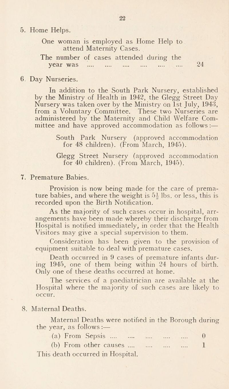 5. Home Helps. One woman is employed as Home Help to attend Maternity Cases. The number of cases attended during the year was .... .... .... .... .... .... 6. Day Nurseries. In addition to the South Park Nursery, established by the Ministry of Health in 1942, the Glegg Street Day Nursery was taken over by the Ministry on 1st July, 1943, from a Voluntary Committee. These two Nurseries are administered by the Maternity and Child Welfare Com¬ mittee and have approved accommodation as follows :— South Park Nursery (approved accommodation for 48 children). (From March, 1945). Glegg Street Nursery (approved accommodation for 40 children). (From March, 1945). 7. Premature Babies. Provision is now being made for the care of prema¬ ture babies, and where the weight is h\ lbs. or less, this is recorded upon the Birth Notification. As the majority of such cases occur in hospital, arr¬ angements have been made whereby their discharge from Hospital is notified immediately, in order that the Health Visitors may give a special supervision to them. Consideration has been given to the provision of equipment suitable to deal with premature cases. Death occurred in 9 cases of premature infants dur¬ ing 1945, one of them being within 24 hours of birth. Only one of these deaths occurred at home. The services of a paediatrician are available at the Flospital where the majority of such cases are likely to occur. 8. Maternal Deaths. Maternal Deaths were notified in the Borough during the year, as follows :— (a) From Sepsis . . 0 (b) From other causes. 1 This death occurred in Flospital.