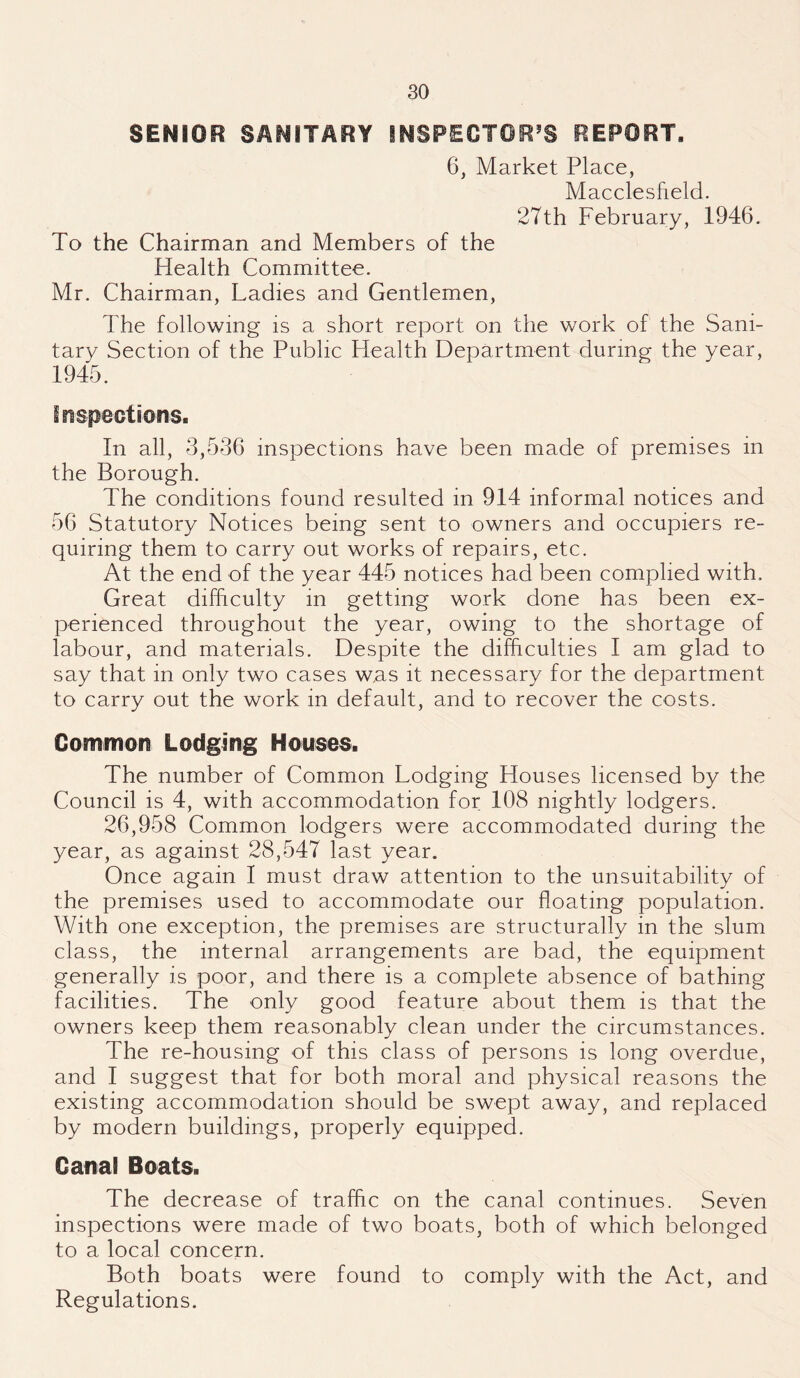 SENIOR SANITARY INSPECTOR'S REPORT. 6, Market Place, Macclesfield. 27th February, 1946. To the Chairman and Members of the Health Committee. Mr. Chairman, Ladies and Gentlemen, The following is a short report on the work of the Sani¬ tary Section of the Public Health Department during the year, 1945. inspections. In all, 3,536 inspections have been made of premises in the Borough. The conditions found resulted in 914 informal notices and 56 Statutory Notices being sent to owners and occupiers re¬ quiring them to carry out works of repairs, etc. At the end of the year 445 notices had been complied with. Great difficulty in getting work done has been ex¬ perienced throughout the year, owing to the shortage of labour, and materials. Despite the difficulties I am glad to say that in only two cases was it necessary for the department to carry out the work in default, and to recover the costs. Common Lodging Houses. The number of Common Lodging Houses licensed by the Council is 4, with accommodation for 108 nightly lodgers. 26,958 Common lodgers were accommodated during the year, as against 28,547 last year. Once again I must draw attention to the unsuitability of the premises used to accommodate our floating population. With one exception, the premises are structurally in the slum class, the internal arrangements are bad, the equipment generally is poor, and there is a complete absence of bathing facilities. The only good feature about them is that the owners keep them reasonably clean under the circumstances. The re-housing of this class of persons is long overdue, and I suggest that for both moral and physical reasons the existing accommodation should be swept away, and replaced by modern buildings, properly equipped. Canal Boats. The decrease of traffic on the canal continues. Seven inspections were made of two boats, both of which belonged to a local concern. Both boats were found to comply with the Act, and Regulations.