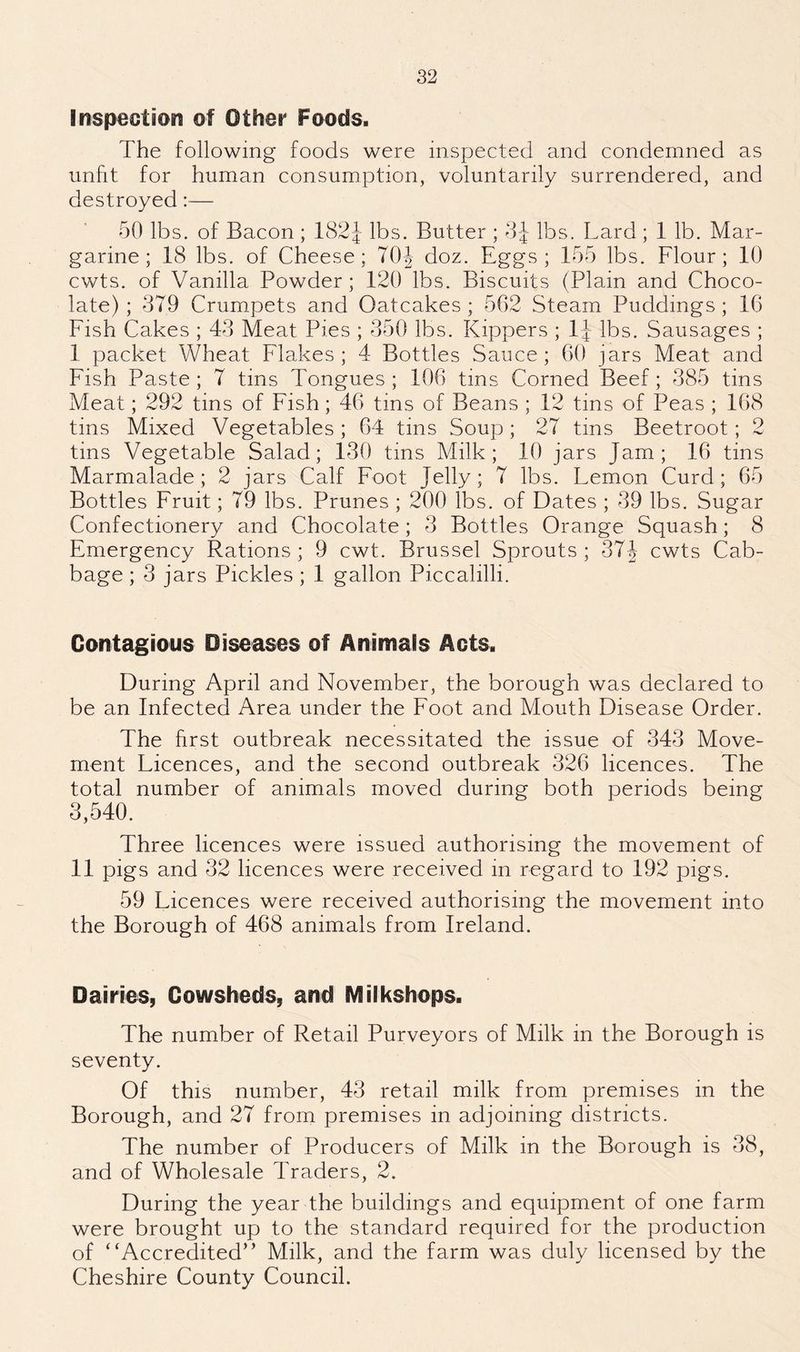 Inspection of Other Foods. The following foods were inspected and condemned as unfit for human consumption, voluntarily surrendered, and destroyed:— 50 lbs. of Bacon ; 182J lbs. Butter ; 3-J lbs. Lard ; 1 lb. Mar¬ garine ; 18 lbs. of Cheese; 70| doz. Eggs ; 155 lbs. Flour; 10 cwts. of Vanilla Powder; 120 lbs. Biscuits (Plain and Choco¬ late) ; 379 Crumpets and Oatcakes ; 562 Steam Puddings ; 16 Fish Cakes ; 43 Meat Pies ; 350 lbs. Kippers ; 1J lbs. Sausages ; I packet Wheat Flakes; 4 Bottles Sauce; 60 jars Meat and Fish Paste ; 7 tins Tongues ; 106 tins Corned Beef; 385 tins Meat; 292 tins of Fish; 46 tins of Beans ; 12 tins of Peas ; 168 tins Mixed Vegetables ; 64 tins Soup; 27 tins Beetroot; 2 tins Vegetable Salad; 130 tins Milk; 10 jars Jam; 16 tins Marmalade; 2 jars Calf Foot Jelly; 7 lbs. Lemon Curd; 65 Bottles Fruit; 79 lbs. Prunes ; 200 lbs. of Dates ; 39 lbs. Sugar Confectionery and Chocolate; 3 Bottles Orange Squash; 8 Emergency Rations ; 9 cwt. Brussel Sprouts ; 37J cwts Cab¬ bage ; 3 jars Pickles ; 1 gallon Piccalilli. Contagious Diseases of Animals Acts. During April and November, the borough was declared to be an Infected Area under the Foot and Mouth Disease Order. The first outbreak necessitated the issue of 343 Move¬ ment Licences, and the second outbreak 326 licences. The total number of animals moved during both periods being 3,540. Three licences were issued authorising the movement of II pigs and 32 licences were received in regard to 192 pigs. 59 Licences were received authorising the movement into the Borough of 468 animals from Ireland. Dairies, Cowsheds, and Milks hops. The number of Retail Purveyors of Milk in the Borough is seventy. Of this number, 43 retail milk from premises in the Borough, and 27 from premises in adjoining districts. The number of Producers of Milk in the Borough is 38, and of Wholesale Traders, 2. During the year the buildings and equipment of one farm were brought up to the standard required for the production of “Accredited” Milk, and the farm was duly licensed by the Cheshire County Council.