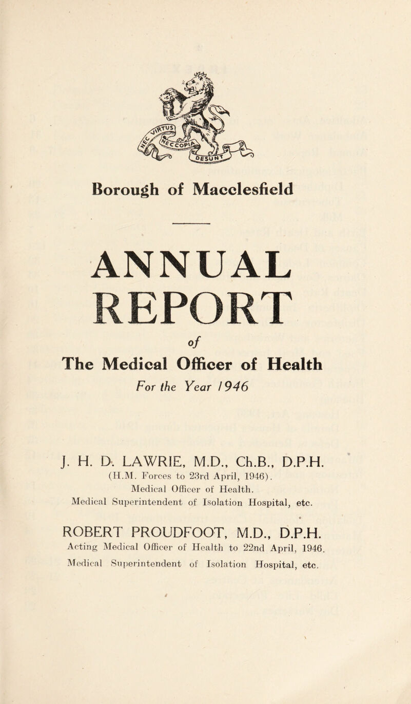 ANNUAL REPORT of The Medical Officer of Health For ihe Year / 946 J. H. D. LAWRIE, MI)., Ch.B., D.P.H. (H.M. Forces to 23rd April, 1946). Medical Officer of Health. Medical Superintendent of Isolation Hospital, etc. ROBERT PROUDFOOT, M.D., D.P.H. Acting Medical Officer of Health to 22nd April, 1946. Medical Superintendent of Isolation Hospital, etc.