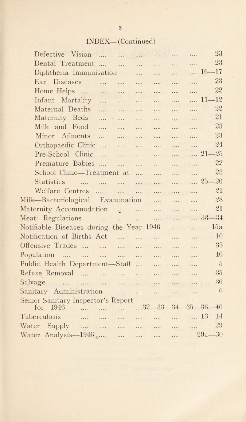 INDEX—(Continued) Defective Vision • • • * • • •. .... 23 Dental Treatment .... •••• •••• .... 23 Diphtheria Immunisation .... 16- -17 Ear Diseases .... .... 23 Home Helps . •... .... 22 Infant Mortality .... .... .... 11- -12 Maternal Deaths .... .... 99 Maternity Beds .... .... 91 /vl Milk and Food .... .... 90 iCO Minor Ailments .... .... 23 Orthopaedic Clinic .... .... .... 24 Pre-School Clinic .... .... • • • • .... 21- 95 Premature Babies .... .... .... 99 i School Clinic—Treatment at .... 23 Statistics . .... • • • • .... 25- -26 Welfare Centres .... .... .... 21 Milk—Bacteriological Examination 28 Maternity Accommodation V * * 21 Meat* Regulations .... .... .... 33- -34 Notifiable Diseases during the Year 1946 .. f. 15 a Notification of Births Act .... .... 10 Offensive Trades ...., .... .... 35 Population . .... .... 10 Public. Health Department- —Staff .... 5 Refuse Removal . .... .... 35 Salvage . .... .... 36 Sanitary Administration .... .... 6 Senior Sanitary Inspector’s for 1946 Report .... ,.,.f 32-33- 34 35 36- 40 Tuberculosis . .... .... •. • • .... .... 13- -14 Water Supply . .... .... .... .... .... 29 Water Analysis—1946 .... .... .... .... .... 29a- -30