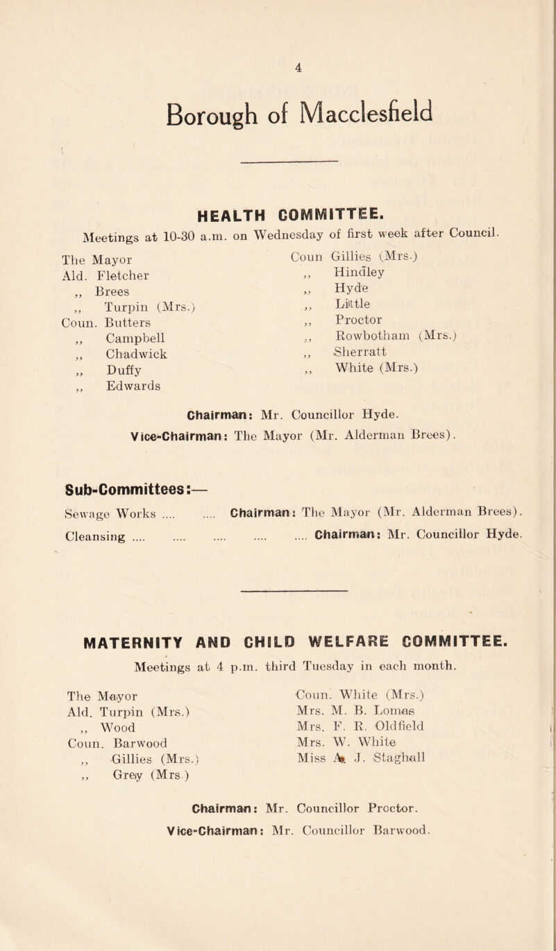 Borough of Macclesfield HEALTH COMMITTEE. Meetings at 10-30 a.m. on Wednesday of first week after Council. The Mayor Coun Gillies (Mrs.) Aid. Fletcher 9 9 Hindley „ Brees 9 9 Hyde „ Turpin (Mrs.) 9 9 Lilt tie Coun. Butters 9 9 Proctor ,, Campbell 9 9 Rowbotham (Mrs.) 35 Chadwick 9 9 .Sherratt „ Duffy „ Edwards 9 9 White (Mrs.) Chairman: Mr. Councillor Hyde. Vice-Chairman: The Mayor (Mr. Alderman Brees). Sub-Committees:— Sewage Works. Chairman: The Mayor (Mr. Alderman Brees). Cleansing.Chairman: Mr. Councillor Hyde. MATERNITY AND CHILD WELFARE COMMITTEE. Meetings at 4 p.in. third Tuesday in each month. The Mayor Aid. Turpin (Mrs.) „ Wood Coun. Barwood „ Gillies (Mrs.) „ Grey (Mrs ) Coun. White (Mrs.) Mrs. M. B. Lomas Mrs. F. R. Oldfield Mrs. W. White Miss M. J. Staghall Chairman: Mr. Councillor Proctor. Vice-Chairman: Mr. Councillor Barwood.
