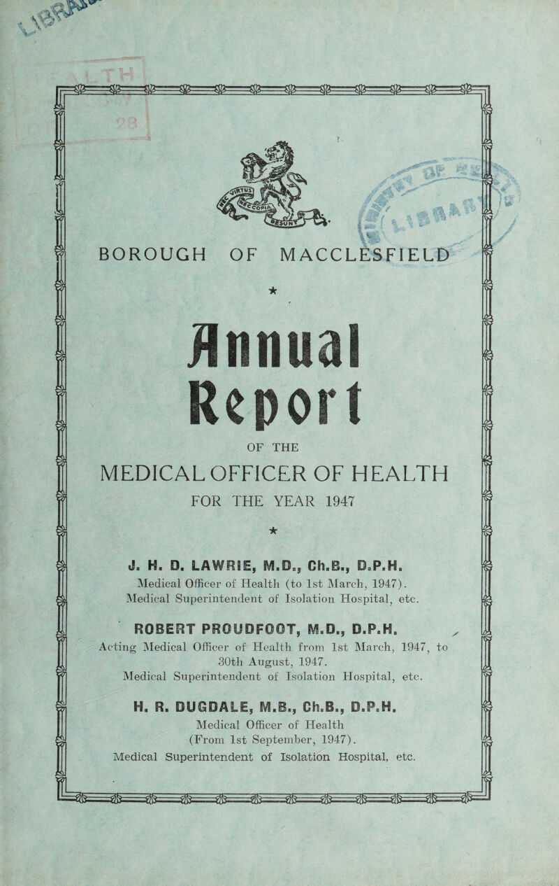 OF THE MEDICAL OFFICER OF HEALTH FOR THE YEAR 1947 H. 0. LAWRIE, m.B., Gh.B., O.P.H. Medical Officer of Health (to 1st March, 1947). Medical Superintendent of Isolation Hospital, etc ROBERT PROUDF0OT, D.P.H„ Acting Medical Officer of Health from 1st March, 1947 30th August, 1947. Medical Superintendent of Isolation Hospital, etc. H. R, DUOOALE, IVI.B., Oh.B., O.P«H, Medical Officer of Health (From 1st September, 1947). Medical Superintendent of Isolation Hospital, et