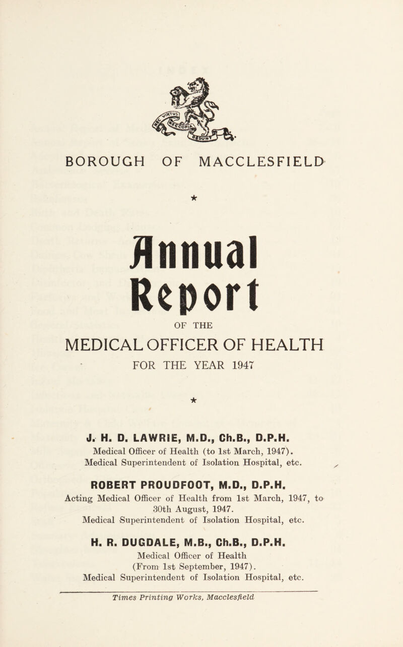 * Annual Report OF THE MEDICAL OFFICER OF HEALTH FOR THE YEAR 1947 ★ J. H. D, LAWRIE, IVI.D., Ch.B., D.P.H. Medical Officer of Health (to 1st March, 1947). Medical Superintendent of Isolation Hospital, etc. ROBERT PROUDFOOT, M.D,, D.P.H. Acting Medical Officer of Health from 1st March, 1947, to 30th August, 1947. Medical Superintendent of Isolation Hospital, etc. H. R. DUGDALE, M.B., Gh.B., D.P.H. Medical Officer of Health (From 1st September, 1947). Medical Superintendent of Isolation Hospital, etc. Times Printing Works, Macclesfield