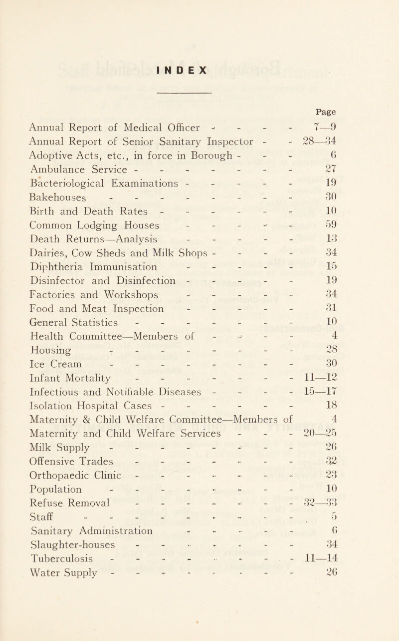 INDEX Annual Report of Medical Officer Page 7—9 Annual Report of Senior Sanitary Inspector - - 28- -34 Adoptive Acts, etc., in force in Borough - - - G Ambulance Service - - - - - - - 27 Bacteriological Examinations - - - - 19 Bakehouses ----- - - - 30 Birth and Death Rates - - - - - - 10 Common Lodging Houses - - 59 Death Returns—Analysis - - - 13 Dairies, Cow Sheds and Milk Shops - - - - 34 Diphtheria Immunisation - - - 15 Disinfector and Disinfection - - - - 19 Factories and Workshops - - - 34 Food and Meat Inspection - - - 31 General Statistics - - _ _ - - - 10 Health Committee—Members of - - 4 Housing - - _ _ _ - - - 28 Ice Cream ----- - - - 30 Infant Mortality _ - _ - - -- - 11- -12 Infectious and Notifiable Diseases - - - - 15- -17 Isolation Hospital Cases - - - - - - 18 Maternity & Child Welfare Committee— Members of 4 Maternity and Child Welfare Services - - - 20- -25 Milk Supply - - - _ - - - 2G Offensive Trades _ - _ - - - ~ O/u Orthopaedic Clinic _ _ - - - - 23 Population - - 10 Refuse Removal _ - - - - 82- -Or) Staff .. - - r-' 0 Sanitary Administration - - G Slaughter-houses <• - - 34 Tuberculosis - - - 11- -14 Water Supply • - - 2G