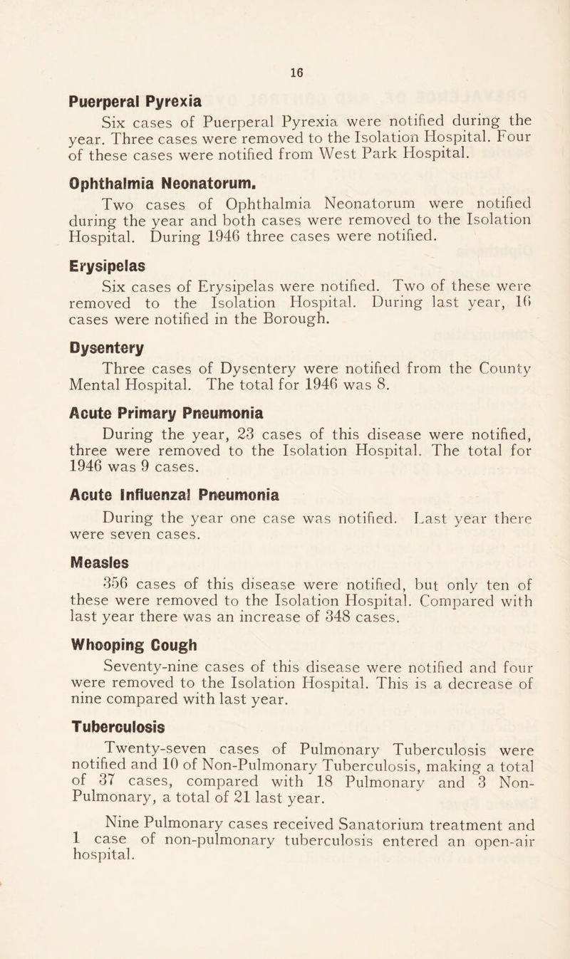 Puerperal Pyrexia Six cases of Puerperal Pyrexia were notified during the year. Three cases were removed to the Isolation Hospital, hour of these cases were notified from West Park Hospital. Ophthalmia Neonatorum, Two cases of Ophthalmia Neonatorum were notified during the year and both cases were removed to the Isolation Hospital. During 1946 three cases were notified. Erysipelas Six cases of Erysipelas were notified. Two of these were removed to the Isolation Hospital. During last year, 16 cases were notified in the Borough. Dysentery Three cases of Dysentery were notified from the County Mental Hospital. The total for 1946 was 8. Acute Primary Pneumcnia During the year, 23 cases of this disease were notified, three were removed to the Isolation Hospital. The total for 1946 was 9 cases. Acute Influenzal Pneumonia During the year one case was notified. Last year there were seven cases. Measles 356 cases of this disease were notified, but only ten of these were removed to the Isolation Hospital. Compared with last year there was an increase of 348 cases. Whooping Gough Seventy-nine cases of this disease were notified and four were removed to the Isolation Hospital. This is a decrease of nine compared with last year. Tuberculosis Twenty-seven cases of Pulmonary Tuberculosis were notified and 10 of Non-Pulmonary Tuberculosis, making a total of 37 cases, compared with 18 Pulmonary and 3 Non- Pulmonary, a total of 21 last year. Nine Pulmonary cases received Sanatorium treatment and 1 case of non-pulmonary tuberculosis entered an open-air hospital.