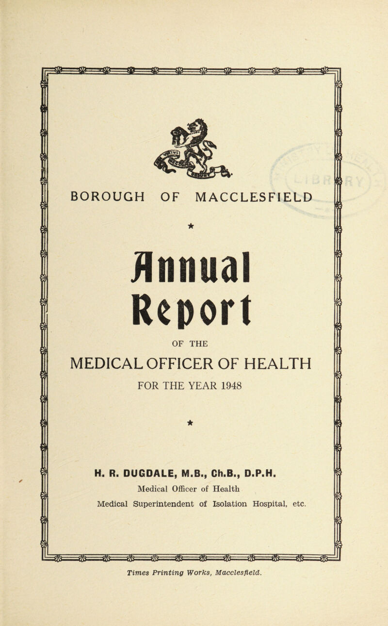 V7\ BOROUGH OF MACCLESFIELD OF THE MEDICAL OFFICER OF HEALTH FOR THE YEAR 1948 H. R. DUGDALE, M.B., Ch.B., D.P.H. Medical Officer of Health Medical Superintendent of Isolation Hospital, etc. Times Printing Works, Macclesfield.