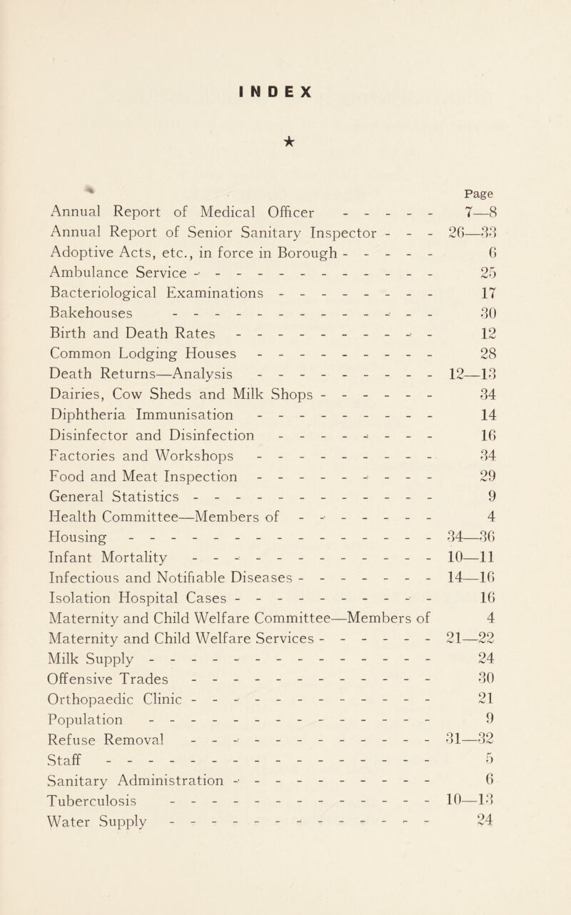 INDEX ★ x^nnual Report of Medical Officer _ _ _ _ _ Annual Report of Senior Sanitary Inspector - - - Adoptive Acts, etc., in force in Borough - - - - - Ambulance Service - ----------- Bacteriological Examinations - -- -- -- - Bakehouses Birth and Death Rates - Common Lodging Houses - Death Returns—Analysis - Dairies, Cow Sheds and Milk Shops ------ Diphtheria Immunisation - -- -- -- -- Disinfector and Disinfection - -- -- -- - Factories and Workshops - -- -- -- -- Food and Meat Inspection - -- -- - - -- General Statistics - -- -- -- -- -- - Health Committee—Members of ------- Flousing - -- -- -- -- -- -- -- Infant Mortality - -- -- -- -- -- - Infectious and Notifiable Diseases ------- Isolation Hospital Cases - -- -- -- -- - Maternity and Child Welfare Committee—Members of Maternity and Child Welfare Services ------ Milk Supply - -- -- -- -- -- -- - Offensive Trades - -- -- -- -- -- - Orthopaedic Clinic - -- -- -- -- -- - Population - -- -- -- -- -- -- - Refuse Removal - -- -- -- -- -- - Staff - -- -- -- -- -- -- -- - Sanitary Administration ----------- Tuberculosis ------------- Water Supply - -- -- -- -- -- -- Page 7—8 26—38 6 25 17 30 12 28 12—13 34 14 16 34 29 9 4 34—36 10—11 14—16 16 4 21—22 24 30 21 9 31—32 5 6 10—13 24