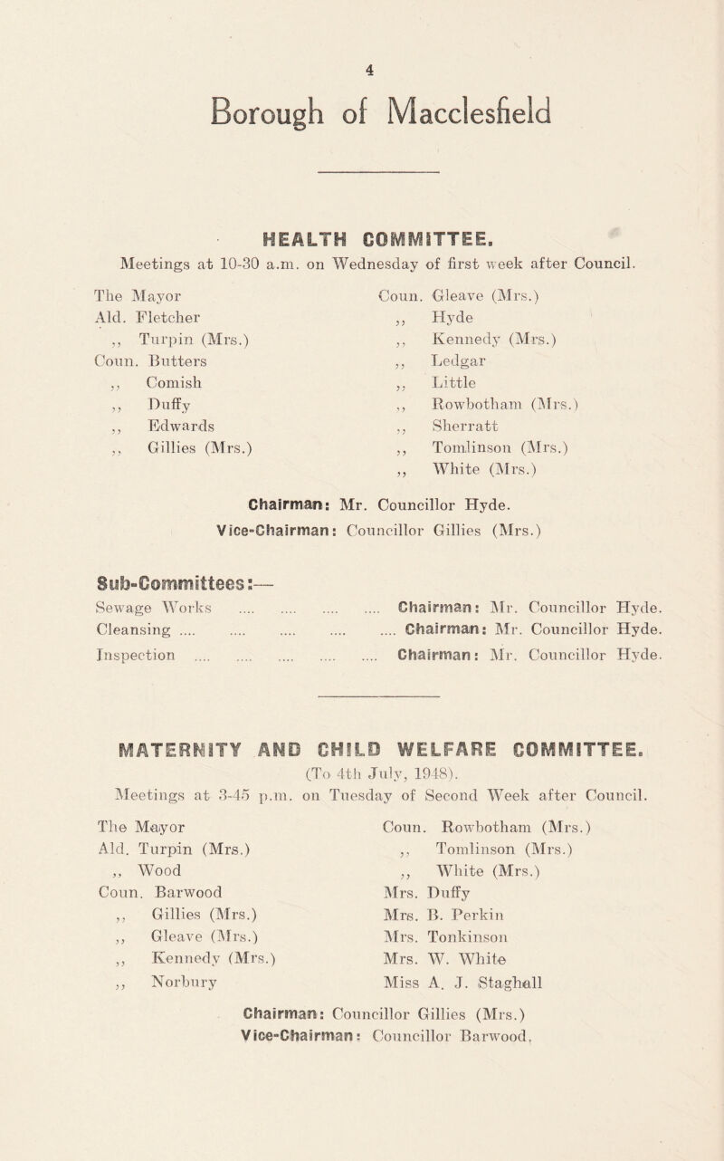 Borough of Macclesfield HEALTH COMMITTEE. Meetings at 10-30 a.ni, on Wednesday of first week after Council. The Alayor Coun. Gleave (Airs.) Aid. Fletcher Hyde ,, Turpin (Airs.) ? ’ Kennedy (Airs.) Coun. Butters Ledgar ,, Cornish Little ,, Duffy y Rowbotham (Airs.) ,, Edwards y y Sherratt ,, Gillies (Airs.) y y Tomlinson (Airs.) yy AVhite (Airs.) Chairmajn: Mr. Councillor Hyde. Vice-Ghairman; Councillor Gillies (Mrs.) Siib-Oomiffnittees«— Sew^age Works . Chairman; Mr. Councillor Hyde Cleansing .... .... .... .... .... Chairman; Mr. Councillor Hyde Inspection . Chairman; Mr. Councillor Hyde IVIATERfliTY AMD GHILO WELFARE GOMiVlITTEE. (To 4th July, 1948). Meetings at 3-45 p.in. on Tuesday of Second Week after Council. The Mayor Aid. Turpin (Mrs.) „ Wood Coun. Barwood ,, Gillies (Mrs.) ,, Gleave (Airs.) ,, Kennedy (Mrs.) ,, Norhury Coun. Rowbotham (Mrs.) ,, Tomlinson (Mrs.) ,, White (Mrs.) Airs. Duffy Aire. B. Perkin Airs. Tonkinson Mrs. W. White Miss A. J. StagMll Chairman; Councillor Gillies (Mrs.) Vice-Clhairman: Councillor Barivood.