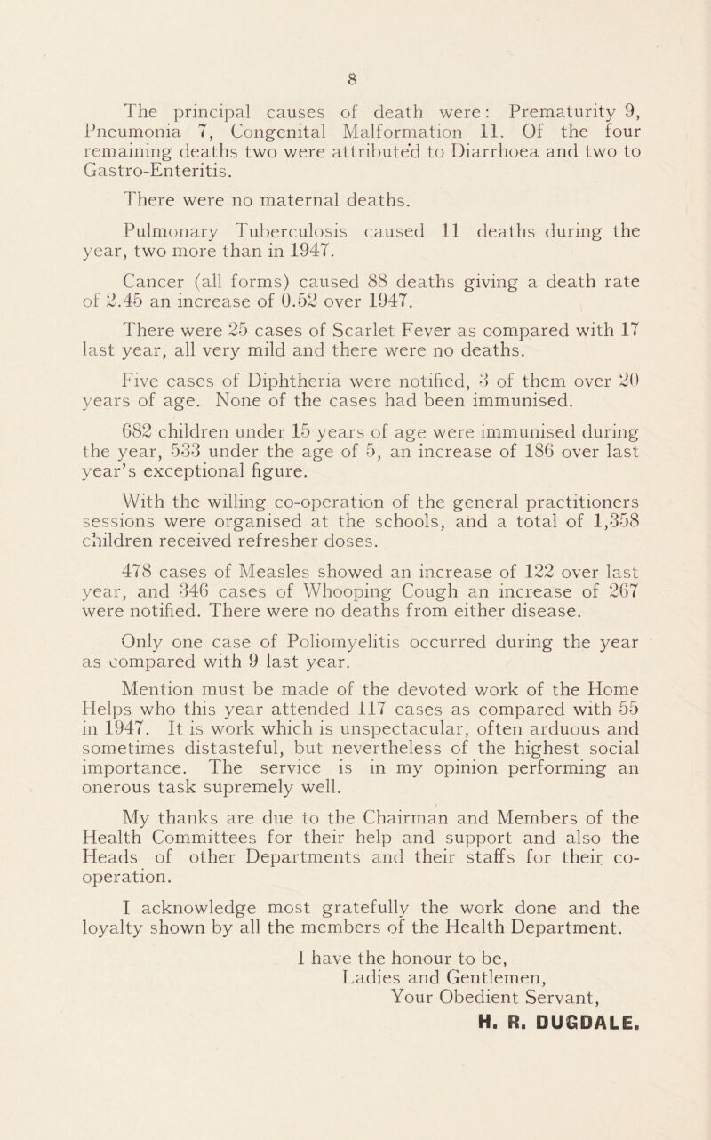 The principal causes of death were: Prematurity 9, Pneumonia 7, Congenital Malformation 11. Of the four remaining deaths two were attributed to Diarrhoea and two to Gastro-Enteritis. There were no maternal deaths. Pulmonary Tuberculosis caused 11 deaths during the year, two more than in 1947. Cancer (all forms) caused 88 deaths giving a death rate of 2.45 an increase of 0.52 over 1947. There were 25 cases of Scarlet Fever as compared with 17 last year, all very mild and there were no deaths. Five cases of Diphtheria were notified, 8 of them over 20 years of age. None of the cases had been immunised. 682 children under 15 years of age were immunised during the year, 533 under the age of 5, an increase of 186 over last year’s exceptional figure. With the willing co-operation of the general practitioners sessions were organised at the schools, and a total of 1,358 children received refresher doses. 478 cases of Measles showed an increase of 122 over last year, and 346 cases of Whooping Cough an increase of 267 were notified. There were no deaths from either disease. Only one case of Poliomyelitis occurred during the year as compared with 9 last year. Mention must be made of the devoted work of the Home Helps who this year attended 117 cases as compared with 55 in 1947. It is work which is unspectacular, often arduous and sometimes distasteful, but nevertheless of the highest social importance. The service is in my opinion performing an onerous task supremely well. My thanks are due to the Chairman and Members of the Health Committees for their help and support and also the Heads of other Departments and their staffs for their co¬ operation. I acknowledge most gratefully the work done and the loyalty shown by all the members of the Health Department. I have the honour to be, Fadies and Gentlemen, Your Obedient Servant, H. R. DUGDALE,