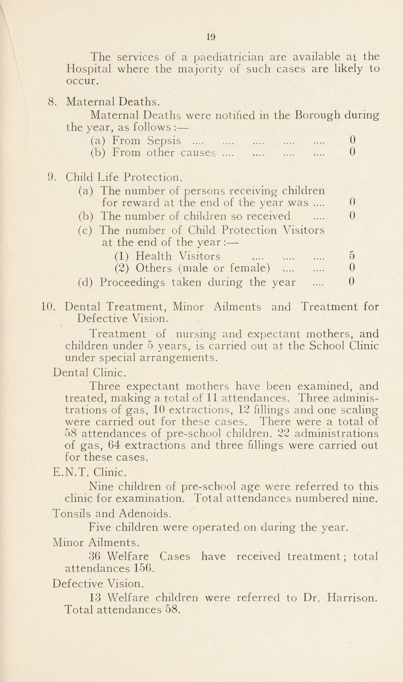 The services of a paediatrician are available at the Hospital where the majority of such cases are likely to occur. 8. Maternal Deaths. Maternal Deaths were notified in the Borough during the year, as follows :— (a) From Sepsis . 0 (b) From other causes. .... 0 9. Child Life Protection. (a) The number of persons receiving children for reward at the end of the year was .... 0 (b) The number of children so received .... 0 (c) The number of Child Protection Visitors at the end of the year:— (1) Health Visitors .... . 5 (2) Others (male or female) .. 0 (d) Proceedings taken during the year .... 0 10. Dental Treatment, Minor Ailments and Treatment for Defective Vision. Treatment of nursing and expectant mothers, and children under 5 years, is carried out at the School Clinic under special arrangements. Dental Clinic. Three expectant mothers have been examined, and treated, making a total of 11 attendances. Three adminis¬ trations of gas, 10 extractions, 12 fillings and one scaling were carried out for these cases. There were a total of 58 attendances of pre-school children. 22 administrations of gas, 64 extractions and three fillings were carried out for these cases. E.N.T. Clinic. Nine children of pre-school age were referred to this clinic for examination. Total attendances numbered nine. Tonsils and Adenoids. Five children were operated on during the year. Minor Ailments. 36 Welfare Cases have received treatment; total attendances 156. Defective Vision. 13 Welfare children were referred to Dr. Harrison. Total attendances 58.
