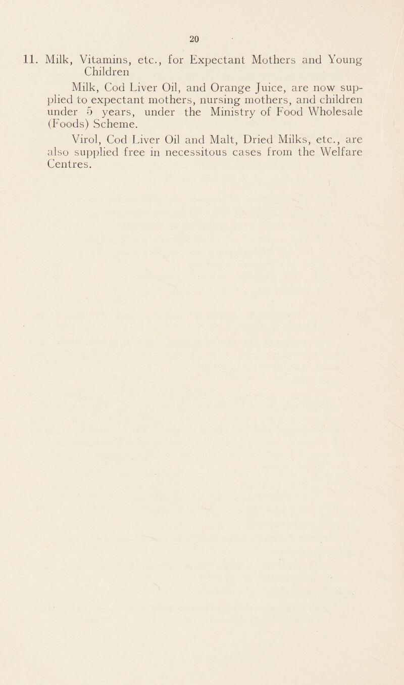 11. Milk, Vitamins, etc., for Expectant Mothers and Young Children Milk, Cod Liver Oil, and Orange Juice, are now sup¬ plied to expectant mothers, nursing mothers, and children under 5 years, under the Ministry of Food Wholesale (Foods) Scheme. Virol, Cod Liver Oil and Malt, Dried Milks, etc., are also supplied free in necessitous cases from the Welfare Centres.