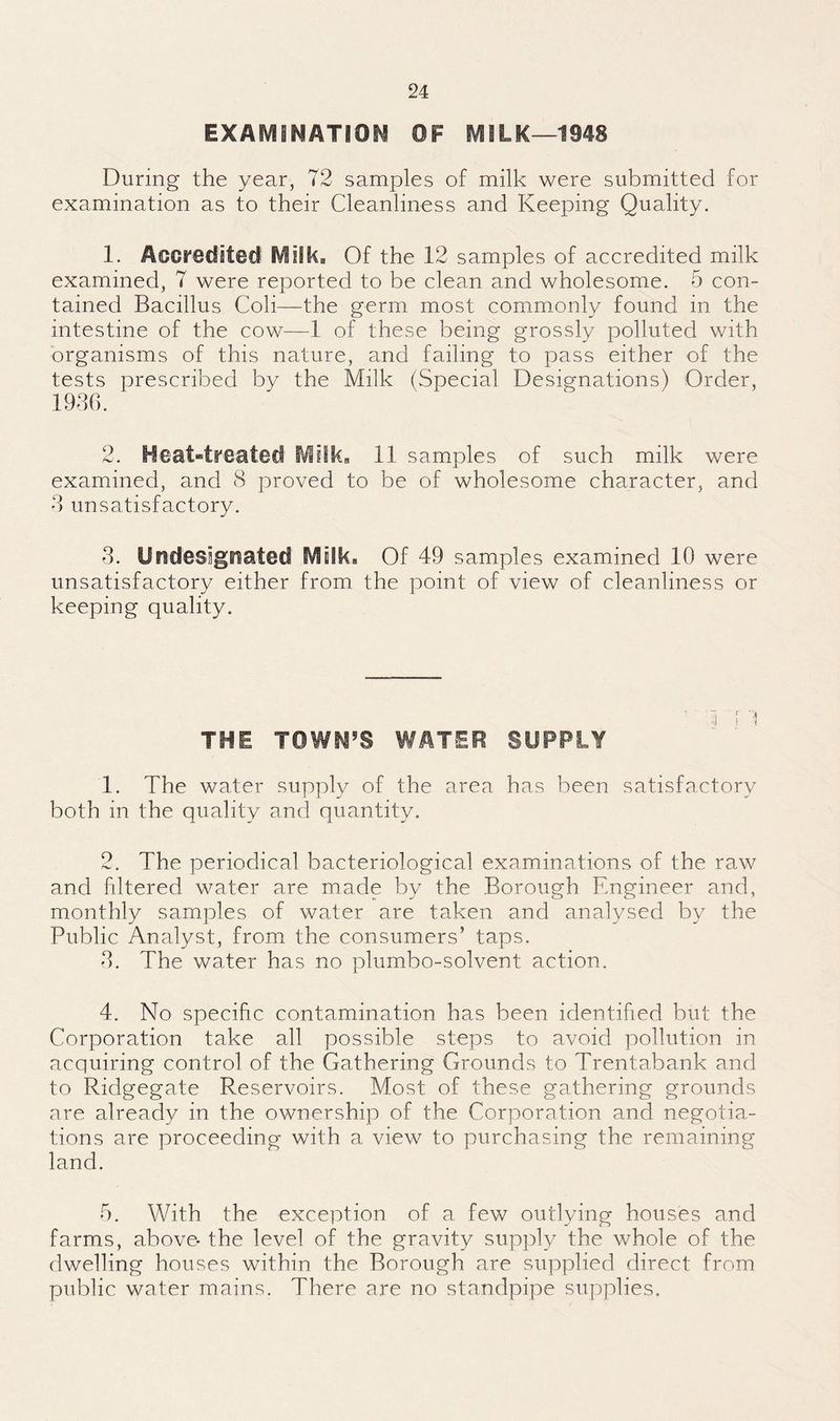 EXAfViiNATIOi^ OF MILK—1948 During the year, 72 samples of milk were submitted for examination as to their Cleanliness and Keeping Quality, 1. AcCF6Clit@ci' Milk, Of the 12 samples of accredited milk examined, 7 were reported to be clean and wholesome. 5 con¬ tained Bacillus Coli—the germ most commonly found in the intestine of the cow—1 of these being grossly polluted with organisms of this nature, and failing to pass either of the tests prescribed by the Milk (Special Designations) Order, 1930. 2. Heat«tr€atefl Milk, 11 samples of such milk were examined, and 8 proved to be of wholesome character, and 3 unsatisfactory. 3. Undesignated SVtsIki. Of 49 samples examined 10 were unsatisfactory either from the point of view of cleanliness or keeping quality. ' d i '1 THE TOWH’S WATER SUPPLY 1. The water supply of the area has been satisfactory both in the quality and quantity. 2. The periodical bacteriological examinations of the raw and filtered water are made by the Borough Engineer and, monthly samples of water are taken and analysed by the Public Analyst, from the consumers’ taps. 3. The water has no plumbo-solvent action. 4. No specific contamination has been identified but the Corporation take all possible steps to avoid pollution in acquiring control of the Gathering Grounds to Trentabank and to Ridgegate Reservoirs. Most of these gathering grounds are already in the ownership of the Corporation and negotia¬ tions are proceeding with a view to purchasing the remaining land. 5. With the exception of a few outlying houses and farms, above- the level of the gravity supply the whole of the dwelling houses within the Borough are supplied direct from public water mains. There are no standpipe supplies.