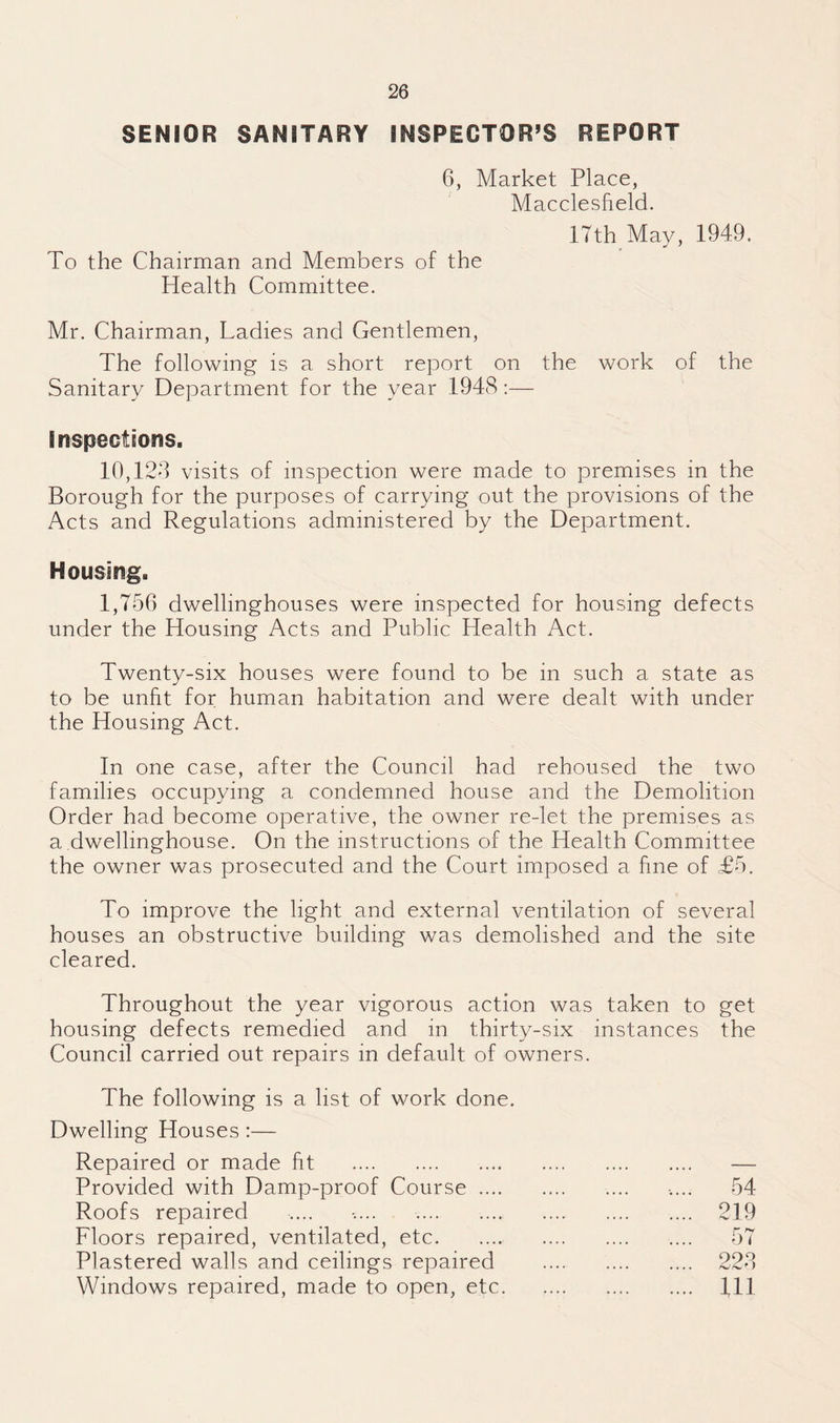 SENIOR SANITARY INSPECTOR’S REPORT 6, Market Place, Macclesfield. 17th May, 1949. To the Chairman and Members of the Health Committee. Mr. Chairman, Ladies and Gentlemen, The following is a short report on the work of the Sanitary Department for the year 1948:— Inspections. 10,128 visits of inspection were made to premises in the Borough for the purposes of carrying out the provisions of the Acts and Regulations administered by the Department. Housing. 1,756 dwellinghouses were inspected for housing defects under the Housing Acts and Public Health Act. Twenty-six houses were found to be in such a state as to be unfit for human habitation and were dealt with under the Housing Act. In one case, after the Council had rehoused the two families occupying a condemned house and the Demolition Order had become operative, the owner re-let the premises as a dwellinghouse. On the instructions of the Health Committee the owner was prosecuted and the Court imposed a fine of £5. To improve the light and external ventilation of several houses an obstructive building was demolished and the site cleared. Throughout the year vigorous action was taken to get housing defects remedied and in thirty-six instances the Council carried out repairs in default of owners. The following is a list of work done. Dwelling Houses :— Repaired or made fit . Provided with Damp-proof Course .... Roofs repaired Floors repaired, ventilated, etc. Plastered walls and ceilings repaired Windows repaired, made to open, etc. 54 219 57 228 111