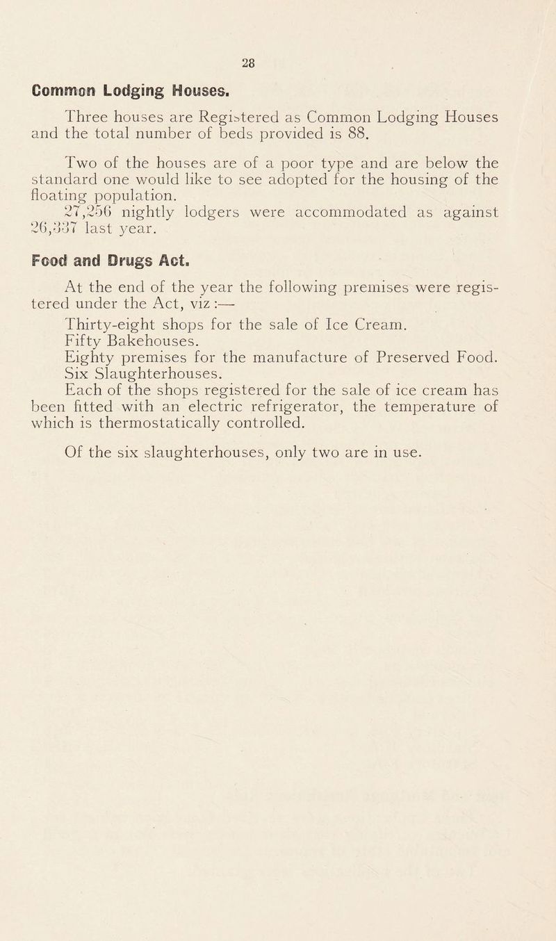 Common Lodging Honses. Three houses are Regibtered as Common Lodging Houses and the total number of beds provided is 88. Two of the houses are of a poor type and are below the standard one would like to see adopted for the housing of the floating population. 27,25() nightly lodgers were accommodated as against 26/jdT last 3mar. Food and Drugs Aot. At the end of the year the following premises were regis¬ tered under the Act, viz :—- Thirty-eight shops for the sale of Ice Cream. Fifty Bakehouses. Eighty premises for the manufacture of Preserved Food. Six Slaughterhouses. Each of the shops registered for the sale of ice cream has been fitted with an electric refrigerator, the temperature of which is thermostatically controlled. Of the six slaughterhouses, only two are in use.