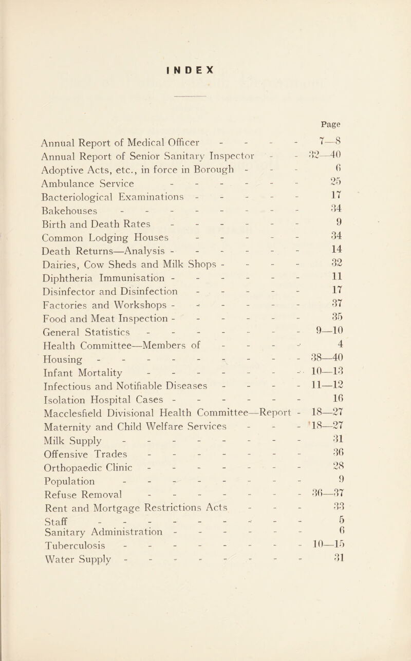 INDEX Page Annual Report of Medical Officer - T—8 Annual Report of Senior Sanitary Inspector - - 32—40 Adoptive Acts, etc., in force in Borough - 9 Ambulance Service - - Bacteriological Examinations ----- IT Bakehouses - -- -- -- - 34 Birth and Death Rates ------ 9 Common Lodging Houses ----- 34 Death Returns—Analysis ------ 14 Dairies, Cow Sheds and Milk Shops - 32 Diphtheria Immunisation ------ 11 Disinfector and Disinfection - IT Factories and Workshops ------- 3T Food and Meat Inspection ------ 35 General Statistics ------- 9—10 Health Committee—Members of 4 Housing - -- -- -- -- 38—40 Infant Mortality - - - - - - - 19—13 Infectious and Notifiable Diseases - - - - 11—12 Isolation Hospital Cases ------ 16 Macclesfield Divisional Health Committee—Report - 18—2T Maternity and Child Welfare Services - 18—2T Milk Supply -------- 31 Offensive Trades ------- 36 Orthopaedic Clinic ------- 28 Population - -- -- -- - 9 Refuse Removal ------- 36—3T Rent and Mortgage Restrictions Acts - 33 Staff - -- -- -- -- 5 Sanitary Administration ------ 6 Tuberculosis - -- -- -- - 10—15 Water Supply 31