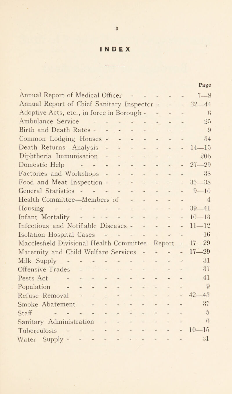 INDEX Page Annual Report of Medical Officer - - _ _ _ 7—8 Annual Report of Chief Sanitary Inspector - - - 82—44 Adoptive Acts, etc., in force in Borough - - - - (> Ambulance Service 24 Birth and Death Rates -------- 9 Common Lodging Houses ------- 34 Death Returns—Analysis ------- 14—15 Diphtheria Immunisation ------- 20b Domestic Help - _ 27—29 Factories and Workshops ------- 38 Food and Meat Inspection ------- 35—38 General Statistics - -- -- -- -- 9—10 Health Committee—Members of - - - - - 4 Housing - -- -- -- -- -- 39—41 Infant Mortality - -- -- -- -- 10—13 Infectious and Notifiable Diseases ----- 11—12 Isolation Hospital Cases ------- 10 Macclesfield Divisional Health Committee—Report - 17—29 Maternity and Child Welfare Services - - - - 17—29 Milk Supply ---------- 31 Offensive Trades - -- -- -- -- 37 Pests Act - 41 Population 9 Refuse Removal - -- -- -- -- 42—43 Smoke Abatement - 37 Staff 5 Sanitary Administration - -- -- -- 6 Tuberculosis - -- -- -- -- - 10—15 Water Supply ---------- 31