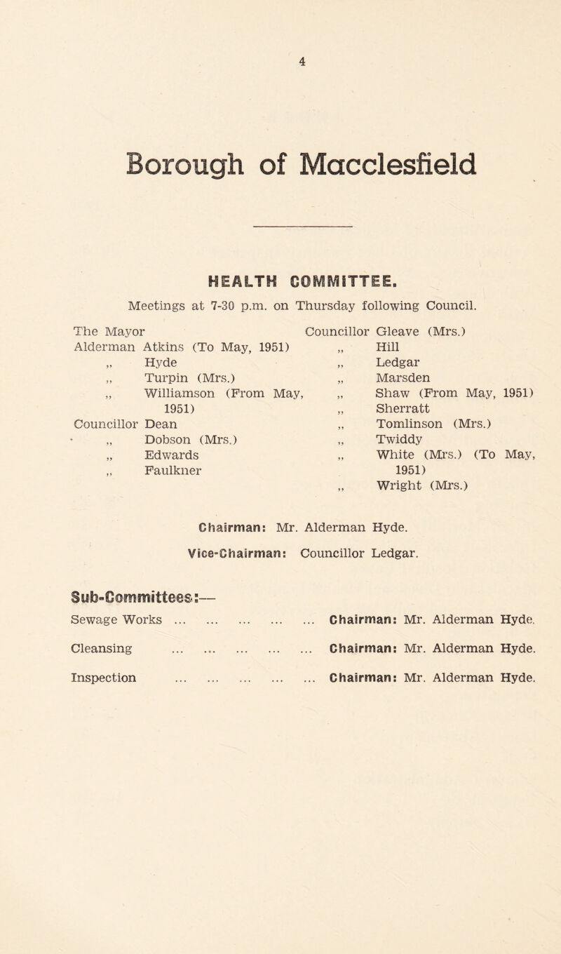 Borough of Macclesfield HEALTH COMMITTEE. Meetings at 7-30 p.m. on Thursday following Council. The Mayor Alderman Atkins (To May, 1951) „ Hyde „ Turpin (Mrs.) ,, Williamson (From May, 1951) Councillor Dean Dobson (Mrs.) „ Edwards „ Faulkner Councillor Gleave (Mrs.) Hill „ Ledgar „ Marsden „ Shaw (From May, 1951) „ Sherratt ,, Tomlinson (Mrs.) „ Twiddy „ White (Mrs.) (To May, 1951) Wright (Mrs.) Oliairman; Mr. Alderman Hyde. Vice-Chairman; Councillor Ledgar. SU'li«C©iii'miittees s— Sewage Works . Chairman: Mr. Alderman Hydei, Cleansing ... .. Chairman: Mr. Alderman Hyde. Inspection . Chairman: Mr. Alderman Hyde.