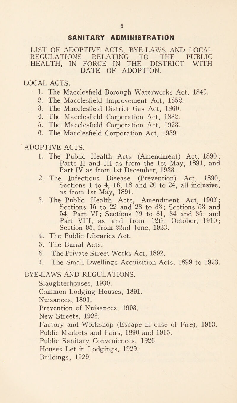 SANiTAFIY AOMIMiSTRATION LIST OF ADOPTIVE ACTS, BYE-LAWS AND LOCAL REGULATIONS RELATING TO THE PUBLIC HEALTH, IN FORCE IN THE DISTRICT WITH DATE OF ADOPTION. LOCAL ACTS. ■ 1. The Macclesfield Borough Waterworks Act, 1849. 2. The Macclesfield Improvement Act, 1852. 3. The Macclesfield District Gas Act, 1860. 4. The Macclesfield Corporation Act, 1882. 5. The Macclesfield Corporation Act, 1923. 6. The Macclesfield Corporation Act, 1939. ADOPTIVE ACTS. 1. The Public Health Acts (Amendment) Act, 1890; Parts II and III as from the 1st May, 1891, and Part IV as from 1st December, 1933. 2. The Infectious Disease (Prevention) Act, 1890, Sections 1 to 4, 16, 18 and 20 to 24, all inclusive, as from 1st May, 1891. 3. The Public Health Acts, Amendment Act, 1907; Sections 15 to 22 and 28 to 33; Sections 53 and 54, Part VI; Sections 79 to 81, 84 and 85, and Part VIII, as and from 12th October, 1910; Section 95, from 22nd June, 1923. 4. The Public Libraries Act. 5. The Burial Acts. 6. The Private Street Works Act, 1892. 7. The Small Dwellings Acquisition Acts, 1899 to 1923, BYE-LAWS AND REGULATIONS. Slaughterhouses, 1930. Common Lodging Houses, 1891. Nuisances, 1891. Prevention of Nuisances, 1903. New Streets, 1926. Factory and Workshop (Escape in case of Fire), 1913. Public Markets and Fairs, 1890 and 1915. Public Sanitary Conveniences, 1926. Houses Let in Lodgings, 1929. Buildings, 1929.