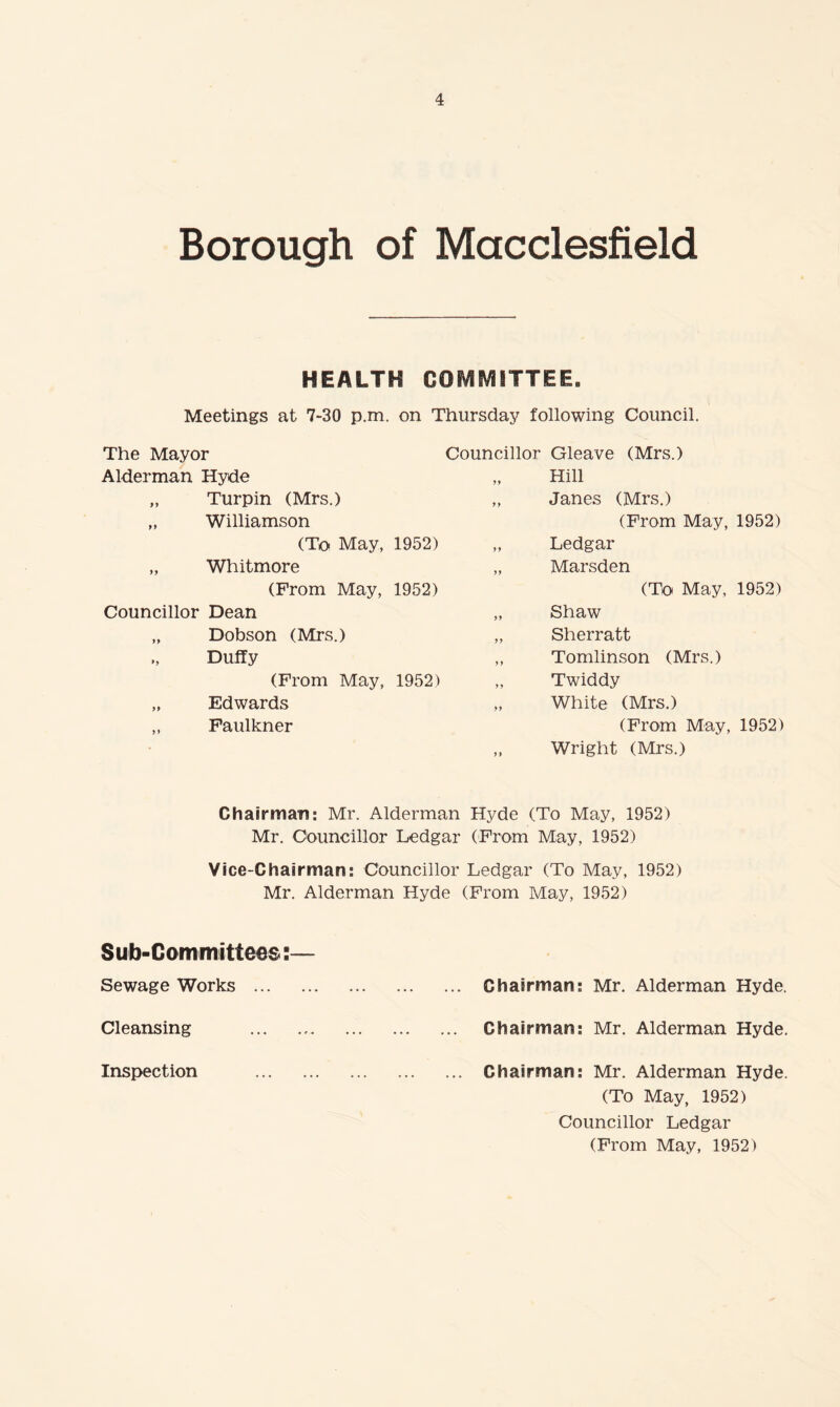 Borough of Macclesfield HEALTH COMMITTEE. Meetings at 7“30 p.m. on Thursday following Council. The Mayor Alderman Hyde „ Turpin (Mrs.) „ Williamson (To May, 1952) „ Whitmore (From May, 1952) Councillor Dean „ Dobson (Mrs.) „ Duffy (From May, 1952) „ Edwards „ Faulkner Councillor Gleave (Mrs.) Hill „ Janes (Mrs.) (From May, 1952) „ Ledgar „ Marsden (Tb May, 1952) „ Shaw „ Sherratt ,, Tomlinson (Mrs.) „ Twiddy „ White (Mrs.) (From May, 1952) „ Wright (Mrs.) Chairman: Mr. Alderman Hyde (To May, 1952) Mr. Oouncillor Ledgar (From May, 1952) Vice-Chairman: Councillor Ledgar (To May, 1952) Mr. Alderman Hyde (From May, 1952) Sub-Committees;— Sewage Works . Chairman: Mr. Alderman Hyde. Cleansing . Chairman: Mr. Alderman Hyde. Inspection . Chairman: Mr. Alderman Hyde. (To May, 1952) Councillor Ledgar (From May, 1952)