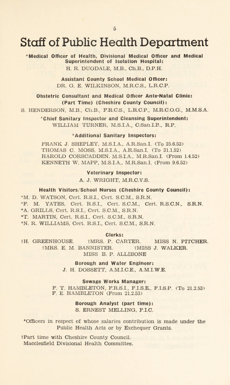 Staff of Public Health Department ’^Medical Officer of Health, Divisional Medical Officer and Medical Superintendent of Isolation Hospital: H. R. DUGDALE, M.B., Ch.B., D.P.H. Assistant County School Medical Officer: DR. G. E. WILKINSON, M.R.C.S., L.R.C.P. Obstetric Consultant and Medical Officer Ante-Natal Clinic: (Part Time) (Cheshire County Council): S. HENDERSON, M.B., Ch.B., F.R.C.S., L.R.C.P., M.R.C.O.G., M.M.S.A. Chief Sanitary Inspector and Cleansing Superintendent: WILLIAM TURNER, M.S.I.A., C.San.I.P., R.P. ^Additional Sanitary Inspectors: PRANK J. SHEPLEY, M.S.I.A., A.R.San.I. (To 25.6.52) THOMAS C. MOSS, M.S.I.A., A.R.San.I. (To 31.1.52) HAROLD CORSCADDEN, M.S.I.A., M.R.San.I. (From 1.4.52) KENNETH W. MAPP, M.S.I.A., M.R.San.I. (From 9.6.52) Veterinary inspector: A. J. WRIGHT, M.R.C.V.S. Health Visitors/School Nurses (Cheshire County Council): *M. D. WATSON, Cert. R.S.I., Cert. S.C.M., S.R.N. *P. M. YATES, Cert. R.S.I., Cert. S.C.M., Cert. R.S.C.N., S.R.N. *A. GRILLS, Cert. R.S.I., Cert. S.C.M., S.R.N. *T. MARTIN, Cert. R.S.I., Cert. S.C.M., S.R.N. *N. R. WILLIAMS, Cert. R.S.I., Cert. S.C.M., S.R.N. Clerks: tH. GREENHOUSE. tMRS. P. CARTER. MISS N. PITCHER. tMRS. E. M. BANNISTER. tMISS J. WALKER. MISS B. P. ALLIBONE Borough and Water Engineer: J. H. DOSSETT, A.M.I.C.E., A.M.I.W.E. Sewage Works Manager: F. T. HAMBLETON, P.R.S.I., F.I.S.E., F.I.S.P. (To 21.2.53) F. E. HAMBLETON (From 21.2.53) Borough Analyst (part time): S. ERNEST MELLING, F.I.C. * Officers in respect of whose salaries contribution is made under the Public Health Acts or by Exchequer Grants. tPart time with Cheshire County Council. Macclesfield Divisional Health Committee.