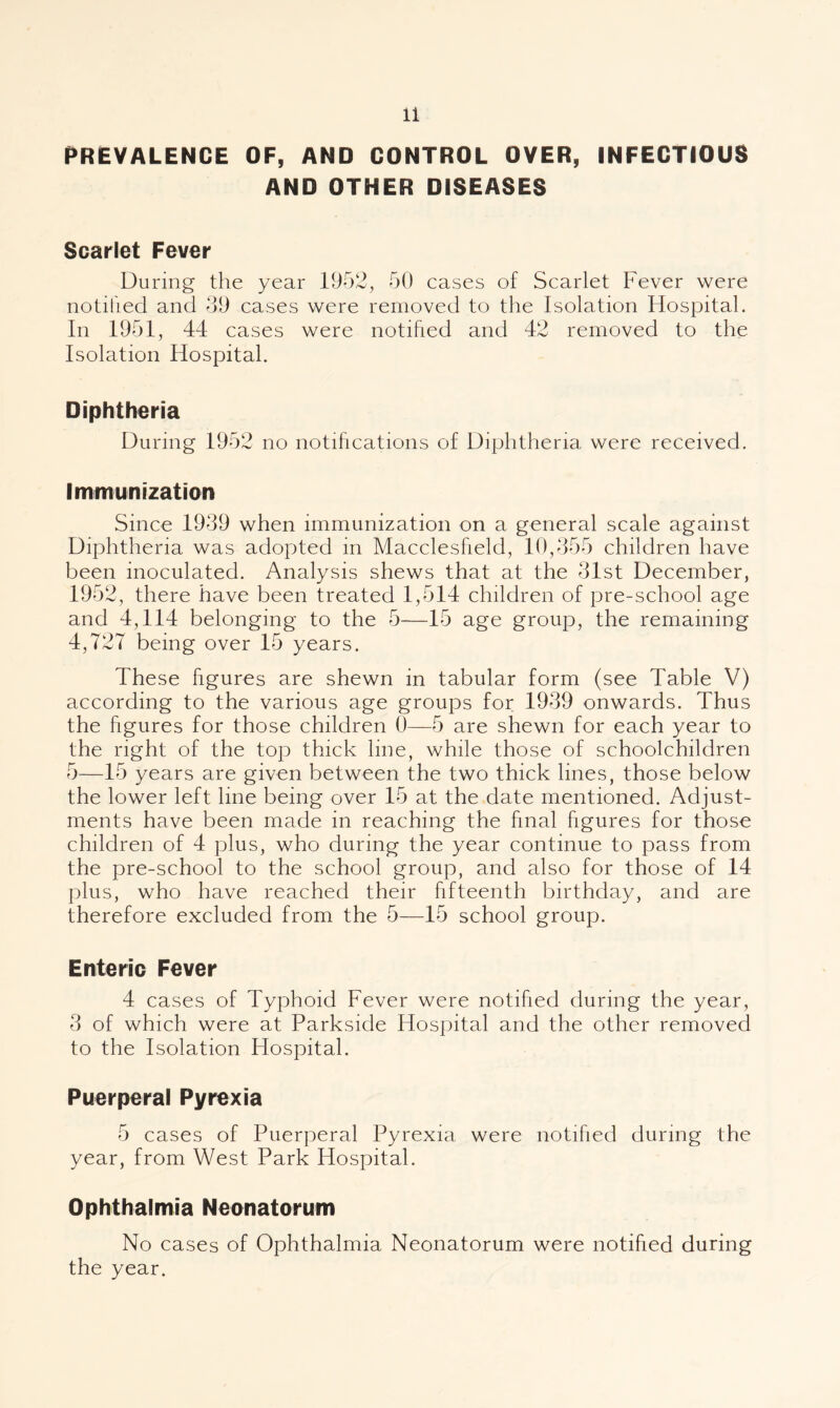 {PREVALENCE OF, AND CONTROL OVER, INFECTIOUS AND OTHER DISEASES Scarlet Fever During the year 1952, 50 cases of Scarlet Fever were notified and 59 cases were removed to the Isolation Hospital. In 1951, 44 cases were notified and 42 removed to the Isolation Hospital. Diphtheria During 1952 no notifications of Diphtheria were received. Immunization Since 1939 when immunization on a general scale against Diphtheria was adopted in Macclesfield, 10,355 children have been inoculated. Analysis shews that at the 31st December, 1952, there have been treated 1,514 children of pre-school age and 4,114 belonging to the 5—15 age group, the remaining 4,727 being over 15 years. These figures are shewn in tabular form (see Table V) according to the various age groups for 1939 onwards. Thus the figures for those children 0—5 are shewn for each year to the right of the top thick line, while those of schoolchildren 5—15 years are given between the two thick lines, those below the lower left line being over 15 at the date mentioned. Adjust¬ ments have been made in reaching the final figures for those children of 4 plus, who during the year continue to pass from the pre-school to the school group, and also for those of 14 plus, who have reached their fifteenth birthday, and are therefore excluded from the 5—15 school group. Enteric Fever 4 cases of Typhoid Fever were notified during the year, 3 of which were at Parkside Hospital and the other removed to the Isolation Hospital. Puerperal Pyrexia 5 cases of Puerperal Pyrexia were notified during the year, from West Park Hospital. Ophthalmia Neonatorum No cases of Ophthalmia Neonatorum were notified during the year.