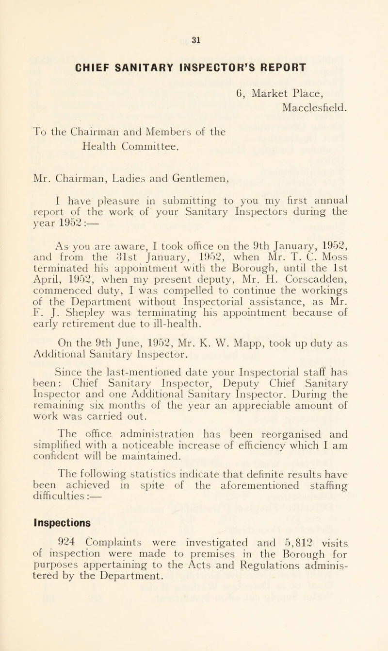 CHIEF SANITARY INSPECTOR’S REPORT G, Market Place, Macclesfield. To the Chairman and Members of the Health Committee. Mr. Chairman, Ladies and Gentlemen, I have pleasure in submitting to you my first annual report of the work of your Sanitary Inspectors during the year 1952:— As you are aware, I took office on the 9th January, 1952, and from the Gist January, 1952, when Mr. T. C. Moss terminated his appointment with the Borough, until the 1st April, 1952, when my present deputy, Mr. H. Corscadden, commenced duty, I was compelled to continue the workings of the Department without Inspectorial assistance, as Mr. F. J. Shepley was terminating his appointment because of early retirement due to ill-health. On the 9th June, 1952, Mr. K. W. Mapp, took up duty as Additional Sanitary Inspector. Since the last-mentioned date your Inspectorial staff has been: Chief Sanitary Inspector, Deputy Chief Sanitary Inspector and one Additional Sanitary Inspector. During the remaining six months of the year an appreciable amount of work was carried out. The office administration has been reorganised and simplified with a noticeable increase of efficiency which I am confident will be maintained. The following statistics indicate that definite results have been achieved in spite of the aforementioned staffing difficulties :— Inspections 924 Complaints were investigated and 5,812 visits of inspection were made to premises in the Borough for purposes appertaining to the Acts and Regulations adminis¬ tered by the Department.