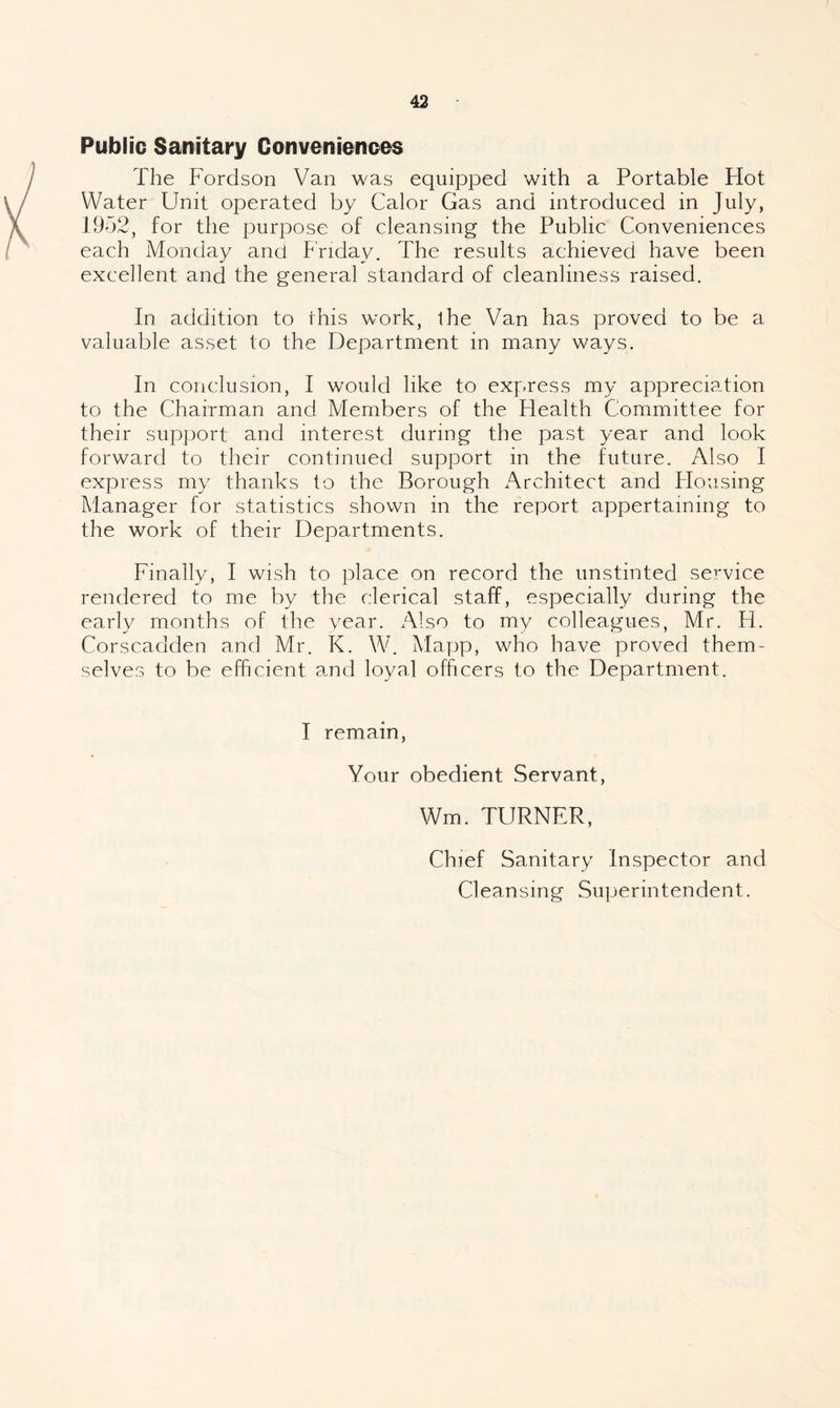 Public Sanitary Conveniences The Fordson Van was equipped with a Portable Hot Water Unit operated by Calor Gas and introduced in July, 1952, for the purpose of cleansing the Public Conveniences each Monday and Friday. The results achieved have been excellent and the general standard of cleanliness raised. In addition to this w^ork, ihe Van has proved to be a valuable asset to the Department in many ways. In conclusion, I would like to express my appreciation to the Chairman and Members of the Health Committee for their support and interest during the past year and look forward to their continued support in the future. Also I express my thanks to the Borough Architect and Housing Manager for statistics shown in the report appertaining to the work of their Departments. Finally, I wish to place on record the unstinted service rendered to me by the clerical staff, especially during the early months of the vear. Also to my colleagues, Mr. H. Corscadden and Mr. K. W. Alapp, who have proved them¬ selves to be efficient and loyal officers to the Department. I remain. Your obedient Servant, Wm. TURNER, Chief Sanitary Inspector and Cleansing Superintendent.