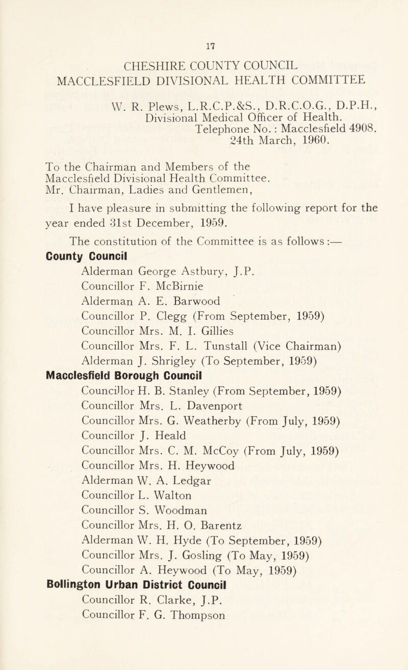 CHESHIRE COUNTY COUNCIL MACCLESFIELD DIVISIONAL HEALTH COMMITTEE W. R. Plews, L.R.C.P.&S., D.R.C.O.G., D.P.H., Divisional Medical Officer of Health. Telephone No. : Macclesfield 4908. 24th March, 1960. To the Chairman and Members of the Macclesfield Divisional Health Committee. Mr. Chairman, Ladies and Gentlemen, I have pleasure in submitting the following report for the year ended 31st December, 1959. The constitution of the Committee is as follows :— County Council Alderman George Astbury, J.P. Councillor F. McBirnie Alderman A. E. Barwood Councillor P. Clegg (From September, 1959) Councillor Mrs. M. I. Gillies Councillor Mrs. F. L. Tunstall (Vice Chairman) Alderman J. Shrigley (To September, 1959) Macclesfield Borough Council Councillor H. B. Stanley (From September, 1959) Councillor Mrs. L. Davenport Councillor Mrs. G. Weatherby (From July, 1959) Councillor J. Heald Councillor Mrs. C. M. McCoy (From July, 1959) Councillor Mrs. H. Heywood Alderman W. A. Ledgar Councillor L. Walton Councillor S. Woodman Councillor Mrs. H. O. Barentz Alderman W. H. Hyde (To September, 1959) Councillor Mrs. J. Gosling (To May, 1959) Councillor A. Heywood (To May, 1959) Bollington Urban District Council Councillor R. Clarke, J.P. Councillor F. G. Thompson
