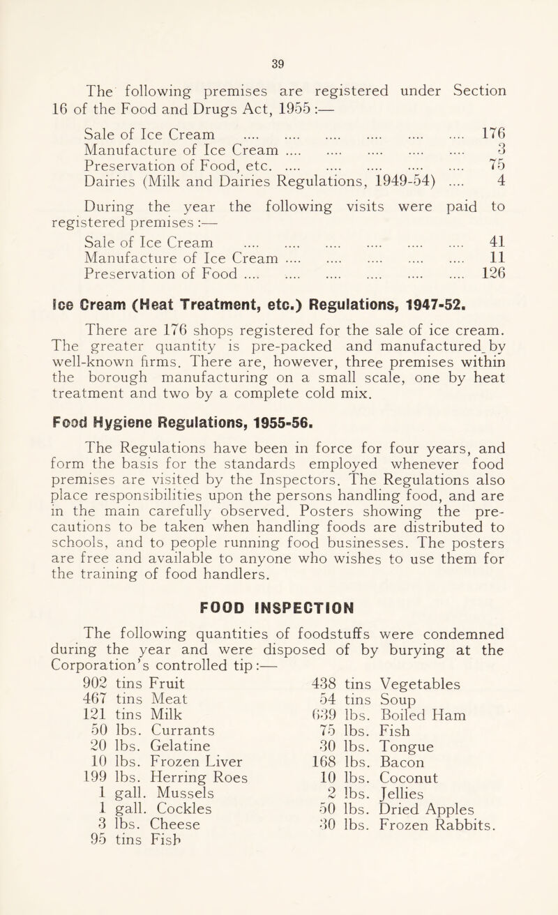 The following premises are registered under Section 16 of the Food and Drugs Act, 1955 :— Sale of Ice Cream . Manufacture of Ice Cream. Preservation of Food, etc. Dairies (Milk and Dairies Regulations, 1949-54) 176 3 75 4 During the year the following visits were registered premises :— Sale of Ice Cream . Manufacture of Ice Cream. Preservation of Food .... paid to .... 41 .... 11 .... 126 Ice Cream (Heat Treatment, etc.) Regulations, 1947-52, There are 176 shops registered for the sale of ice cream. The greater quantity is pre-packed and manufactured_by well-known firms. There are, however, three premises within the borough manufacturing on a small scale, one by heat treatment and two by a complete cold mix. Food Hygiene Regulations, 1955-56. The Regulations have been in force for four years, and form the basis for the standards employed whenever food premises are visited by the Inspectors. The Regulations also place responsibilities upon the persons handling food, and are m the main carefully observed. Posters showing the pre¬ cautions to be taken when handling foods are distributed to schools, and to people running food businesses. The posters are free and available to anyone who wishes to use them for the training of food handlers. FOOD INSPECTION The following quantities of foodstuffs were condemned during the year and were disposed of by burying at the Corporation’s controlled tip:— 902 tins Fruit 467 tins Meat 121 tins Milk 50 lbs. Currants 20 lbs. Gelatine 10 lbs. Frozen Liver 199 lbs. Herring Roes 1 gall. Mussels 1 gall. Cockles 3 lbs. Cheese 95 tins Fish 438 tins Vegetables 54 tins Soup 639 lbs. Boiled Ham 75 lbs. Fish 30 lbs. Tongue 168 lbs. Bacon 10 lbs. Coconut 2 lbs. Jellies 50 lbs. Dried Apples 30 lbs. Frozen Rabbits.