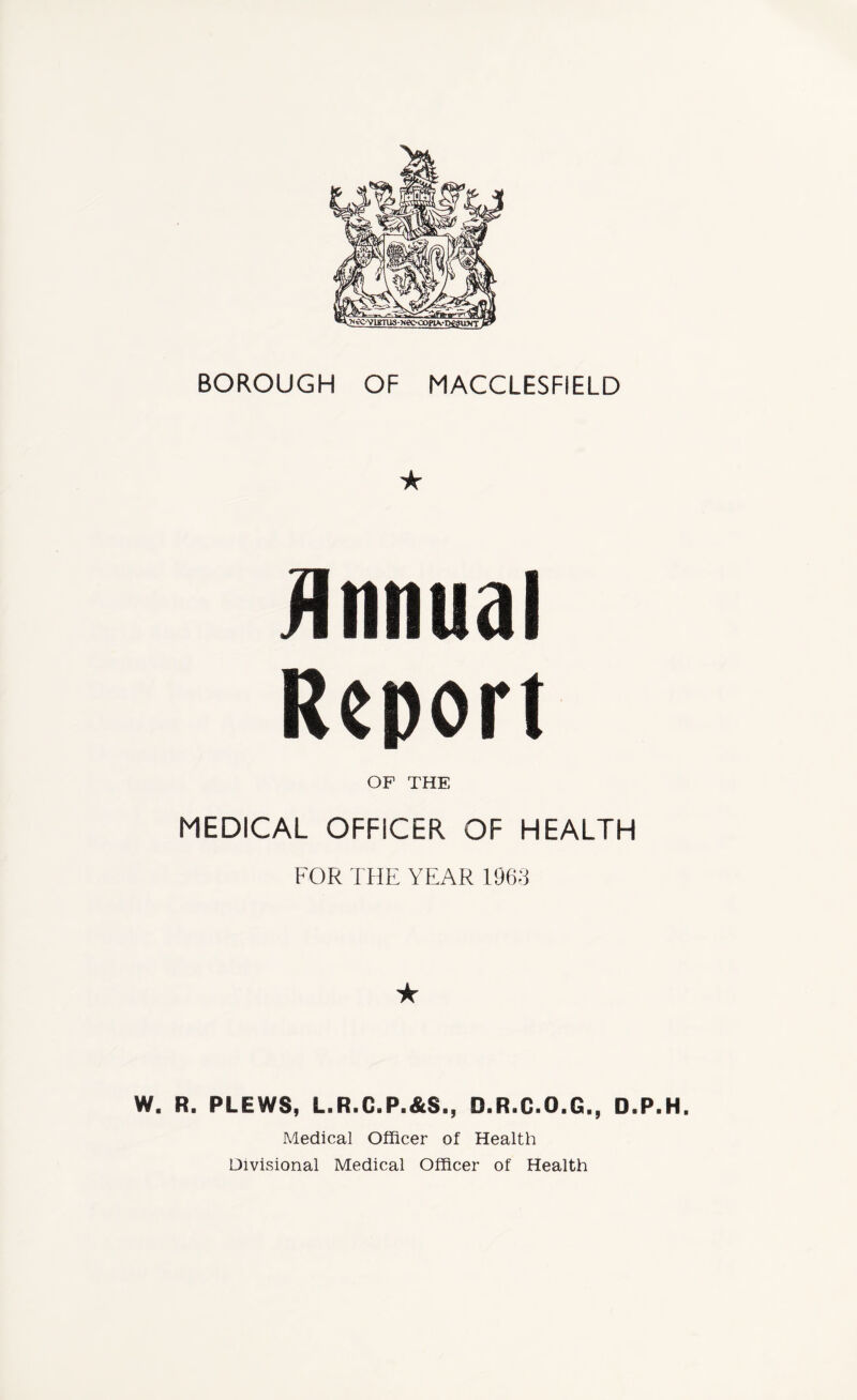 BOROUGH OF MACCLESFIELD ★ Annual Report OP THE MEDICAL OFFICER OF HEALTH FOR THE YEAR 1963 ★ W. R. PLEWS, L.R.C.P.&S., D.R.C.O.G., D.P.H. Medical Officer of Health Divisional Medical Officer of Health