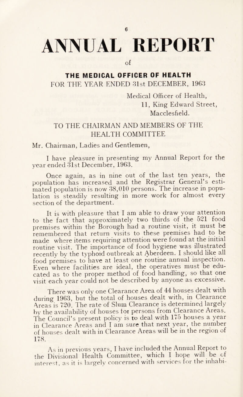 ANNUAL REPORT of THE MEDICAL OFFICER OF HEALTH FOR THE YEAR ENDED 31st DECEMBER, 1963 Medical Officer of Health, 11, King Edward Street, Macclesfield. TO THE CHAIRMAN AND MEMBERS OF THE HEALTH COMMITTEE Mr. Chairman, Ladies and Gentlemen, I have pleasure in presenting my Annual Report for the year ended 31st December, 1963. Once again, as in nine out of the last ten years, the population has increased and the Registrar General’s esti¬ mated population is now 38,010 persons. The increase in popu¬ lation is steadily resulting in more work for almost every section of the department. It is with pleasure that I am able to draw your attention to the fact that approximately two thirds of the 521 food premises within the Borough had a routine visit, it must be remembered that return visits to these premises had to be made where items requiring attention were found at the initial routine visit. The importance of food hygiene was illustrated recently by the typhoid outbreak at Aberdeen. I should like all food premises to have at least one routine annual inspection. Even where facilities are ideal, the operatives must be edu¬ cated as to the proper method of food handling, so that one visit each year could not be described by anyone as excessive. There was only one Clearance Area of 44 houses dealt with during 1963, but the total of houses dealt with, in Clearance Areas is 720. The rate of Slum Clearance is determined largely by the availability of houses for persons from Clearance Areas. The Council’s present policy is to deal with 175 houses a year in Clearance Areas and I am sure that next year, the number of houses dealt with in Clearance Areas will be in the region of 178. As in previous years, I have included the Annual Report to the Divisional Health Committee, which I hope will be of interest, as it is largely concerned with services for the inhabi-