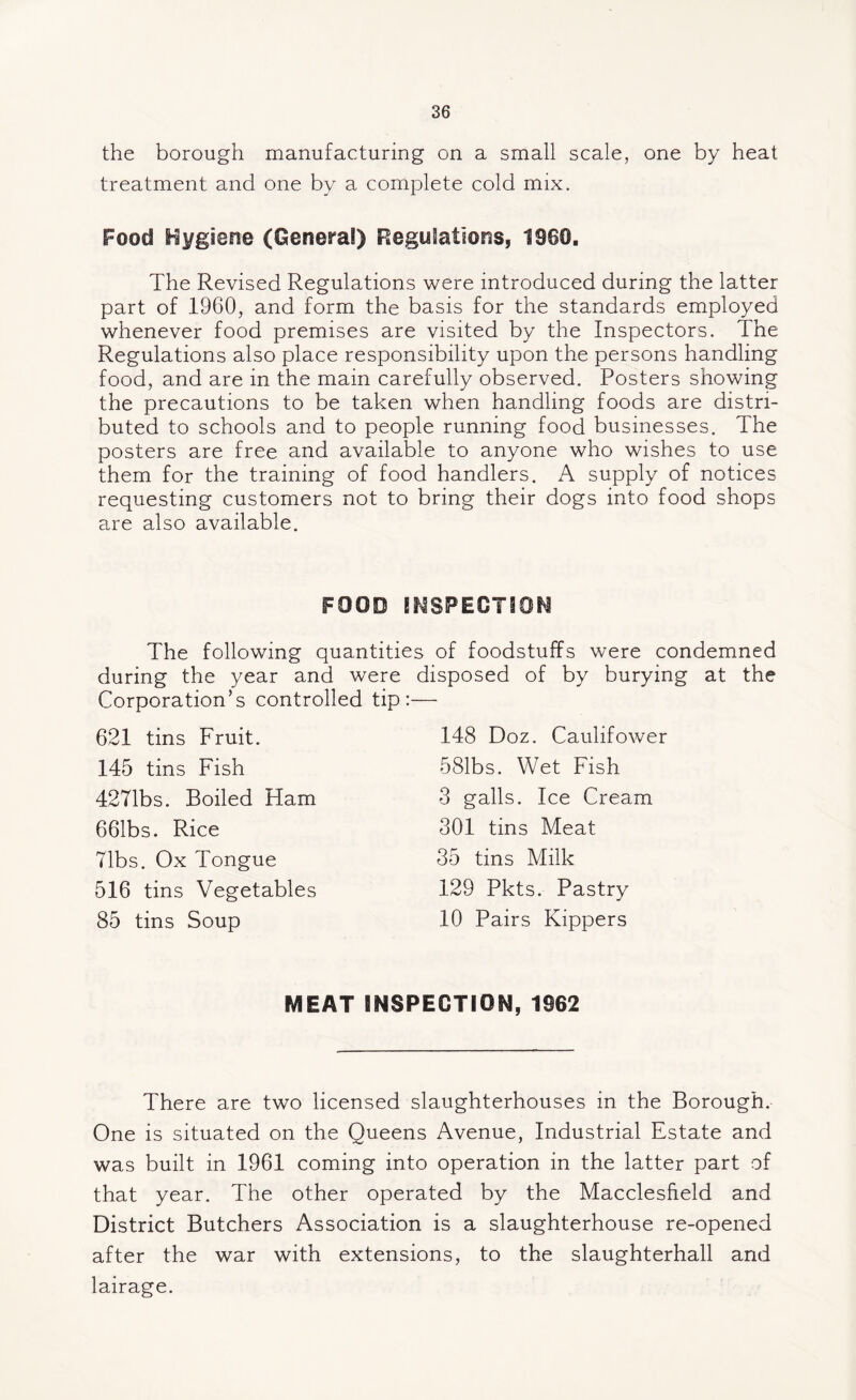 the borough manufacturing on a small scale, one by heat treatment and one by a complete cold mix. Food Hygiene (General) Regulations, 1960. The Revised Regulations were introduced during the latter part of 1960, and form the basis for the standards employed whenever food premises are visited by the Inspectors. The Regulations also place responsibility upon the persons handling food, and are in the main carefully observed. Posters showing the precautions to be taken when handling foods are distri¬ buted to schools and to people running food businesses. The posters are free and available to anyone who wishes to use them for the training of food handlers. A supply of notices requesting customers not to bring their dogs into food shops are also available. FOOD INSPECTION The following quantities of foodstuffs were condemned during the year and were disposed of by burying at the Corporation’s controlled tip:— 621 tins Fruit. 145 tins Fish 4271bs. Boiled Ham 661bs. Rice Tibs. Ox Tongue 516 tins Vegetables 85 tins Soup 148 Doz. Caulifower 581bs. Wet Fish 3 galls. Ice Cream 301 tins Meat 35 tins Milk 129 Pkts. Pastry 10 Pairs Kippers MEAT INSPECTION, 1962 There are two licensed slaughterhouses in the Borough. One is situated on the Queens Avenue, Industrial Estate and was built in 1961 coming into operation in the latter part of that year. The other operated by the Macclesfield and District Butchers Association is a slaughterhouse re-opened after the war with extensions, to the slaughterhall and lairage.
