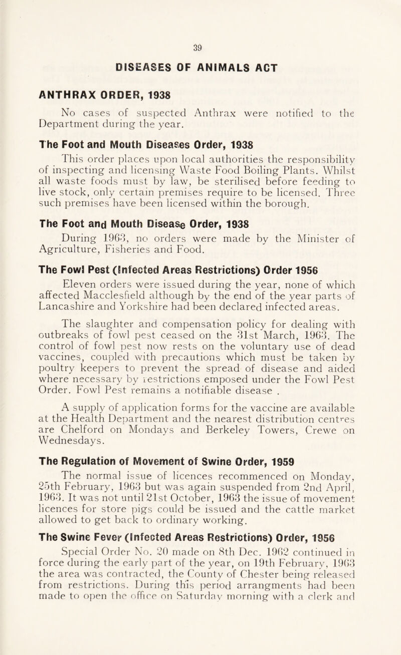 DISEASES OF ANIMALS ACT ANTHRAX ORDER, 1938 No cases of suspected Anthrax were notified to the Department during the year. The Foot and Mouth Diseases Order, 1938 This order places upon local authorities the responsibility of inspecting and licensing Waste Food Boiling Plants. Whilst all waste foods must by law, be sterilised before feeding to live stock, only certain premises require to be licensed. Three such premises have been licensed within the borough. The Foot and Mouth Disease Order, 1938 During 1963, no orders were made by the Minister of Agriculture, Fisheries and Food. The Fowl Pest (Infected Areas Restrictions) Order 1956 Eleven orders were issued during the year, none of which affected Macclesfield although by the end of the year parts of Lancashire and Yorkshire had been declared infected areas. The slaughter and compensation policy for dealing with outbreaks of fowl pest ceased on the 31st March, 1963. The control of fowl pest now rests on the voluntary use of dead vaccines, coupled with precautions which must be taken by poultry keepers to prevent the spread of disease and aided where necessary by restrictions emposed under the Fowl Pest Order. Fowl Pest remains a notifiable disease . A supply of application forms for the vaccine are available at the Health Department and the nearest distribution centres are Chelford on Mondays and Berkeley Towers, Crewe on Wednesdays. The Regulation of Movement of Swine Order, 1959 The normal issue of licences recommenced on Monday, 25th February, 1963 but was again suspended from 2nd April, 1963. It was not until 21st October, 1963 the issue of movement licences for store pigs could be issued and the cattle market allowed to get back to ordinary working. The Swine Fever (Infected Areas Restrictions) Order, 1956 Special Order No. 20 made on 8th Dec. 1962 continued in force during the early part of the year, on 19th February, 1963 the area was contracted, the County of Chester being released from restrictions. During this period arrangments had been made to open the office on Saturday morning with a clerk and