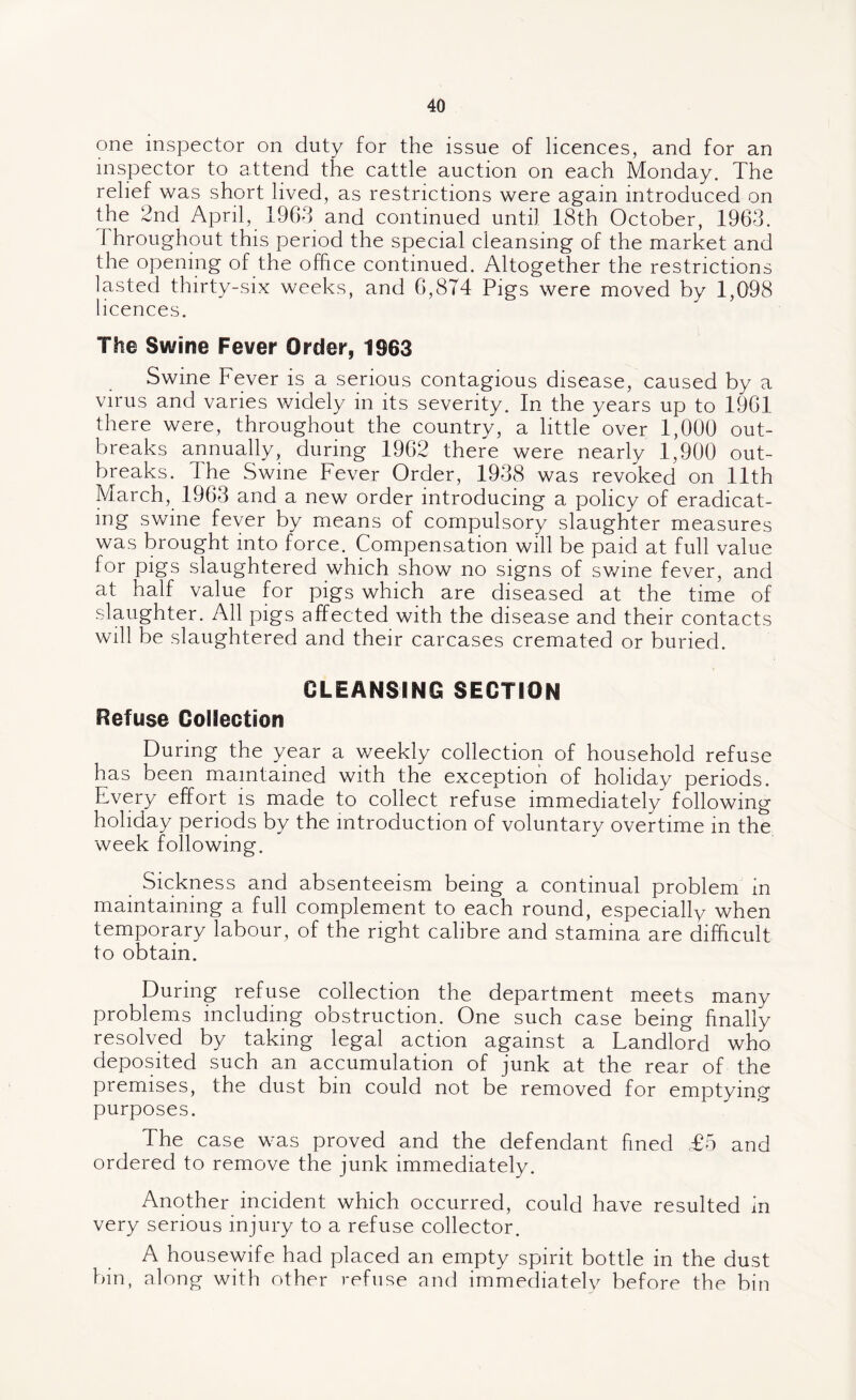 one inspector on duty for the issue of licences, and for an inspector to attend the cattle auction on each Monday. The relief was short lived, as restrictions were again introduced on the 2nd April, 1963 and continued until 18th October, 1963. 1 hroughout this period the special cleansing of the market and the opening of the office continued. Altogether the restrictions lasted thirty-six weeks, and 6,874 Pigs were moved by 1,098 licences. The Swine Fever Order, 1963 Swine Fever is a serious contagious disease, caused by a virus and varies widely in its severity. In the years up to 1961 there were, throughout the country, a little over 1,000 out¬ breaks annually, during 1962 there were nearly 1,900 out¬ breaks. The Swine Fever Order, 1938 was revoked on 11th March, 1963 and a new order introducing a policy of eradicat¬ ing swine fever by means of compulsory slaughter measures was brought into force. Compensation will be paid at full value for pigs slaughtered which show no signs of swine fever, and at half value for pigs which are diseased at the time of slaughter. All pigs affected with the disease and their contacts will be slaughtered and their carcases cremated or buried. CLEANSING SECTION Refuse Collection During the year a weekly collection of household refuse has been maintained with the exception of holiday periods. Every effort is made to collect refuse immediately following holiday periods by the introduction of voluntary overtime in the week following. Sickness and absenteeism being a continual problem in maintaining a full complement to each round, especially when temporary labour, of the right calibre and stamina are difficult to obtain. During refuse collection the department meets many problems including obstruction. One such case being finally resolved by taking legal action against a Landlord who deposited such an accumulation of junk at the rear of the premises, the dust bin could not be removed for emptying purposes. The case was proved and the defendant fined £5 and ordered to remove the junk immediately. Another incident which occurred, could have resulted in very serious injury to a refuse collector. A housewife had placed an empty spirit bottle in the dust bin, along with other refuse and immediately before the bin