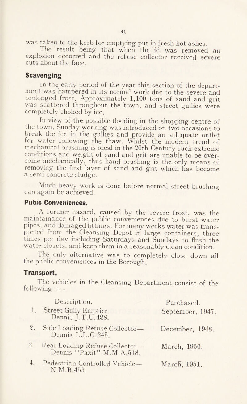 was taken to the kerb for emptying put in fresh hot ashes. The result being that when the lid was removed an explosion occurred and the refuse collector received severe cuts about the face. Scavenging In the early period of the year this section of the depart¬ ment was hampered in its normal work due to the severe and prolonged frost. Approximately 1,100 tons of sand and grit was scattered throughout the town, and street gullies were completely choked by ice. In view of the possible flooding in the shopping centre of the town, Sunday working was introduced on two occasions to break the ice in the gullies and provide an adequate outlet for water following the thaw. Whilst the modern trend of mechanical brushing is ideal in the 20th Century such extreme conditions and weight of sand and grit are unable to be over¬ come mechanically, thus hand brushing is the only means of removing the first layer of sand and grit which has become a semi-concrete sludge. Much heavy work is done before normal street brushing can again be achieved. Pubic Conveniences. A further hazard, caused by the severe frost, was the maintainance of the public conveniences due to burst water pipes, and damaged fittings. For many weeks water was trans¬ ported from the Cleansing Depot in large containers, three times per day including Saturdays and Sundays to flush the water closets, and keep them in a reasonably clean condition. The only alternative was to completely close down all the public conveniences in the Borough. Transport. The vehicles in the Cleansing Department consist of the following :— Description. 1. Street Gully Emptier Dennis J.T.U.42S. 2. Side Loading Refuse Collector— Dennis L.L.G.345. 3. Rear Loading Refuse Collector— Dennis “Paxit” M.M.A.518. 4. Pedestrian Controlled Vehicle— N.M.B.453. Purchased. September, 1947. December, 1948. March, 1950. March, 1951.