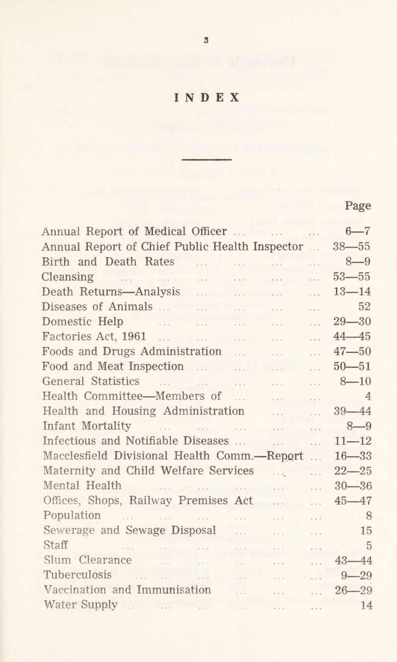s INDEX Annual Report of Medical Officer ... Page 6—7 Annual Report of Chief Public Health Inspector 38—55 Birth and Death Rates 8—9 Cleansing ... ... . 53—55 Death Returns—Analysis 13—14 Diseases of Animals ... 52 Domestic Help 29—30 Factories Act, 1961 ... 44 45 Foods and Drugs Administration 47—50 Food and Meat Inspection ... 50—51 General Statistics 8—10 Health Committee—Members of . 4 Health and Housing Administration 39 44 Infant Mortality 8—9 Infectious and Notifiable Diseases ... 11—12 Macclesfield Divisional Health Comm.- -Report ... 16—33 Maternity and Child Welfare Services > 22—25 Mental Health 30—36 Offices, Shops, Railway Premises Act 45 47 Population 8 Sewerage and Sewage Disposal 15 Staff . 5 Slum Clearance • • • • * • 43 44 Tuberculosis . 9—29 Vaccination and Immunisation • • « 26—29 Water Supply • • • 14