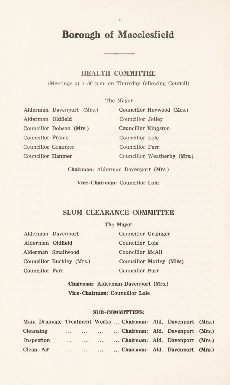 HEALTH COMMITTEE (Meetings at 7-30 p.m. on Thursday following Council) Alderman Davenport (Mrs.) Alderman Oldfield Councillor Dobson (Mrs.) Councillor Frame Councillor Grainger Councillor Hanmer The Mayor Councillor Hey wood (Mrs.) Councillor Jolley Councillor Kingston Councillor Lole Councillor Parr Councillor Weatherby (Mrs.) Chairman: Alderman Davenport (Mrs.) Vice-Chairman: Councillor Lole. SLUM CLEARANCE COMMITTEE Alderman Davenport Alderman Oldfield Alderman Smallwood Councillor Buckley (Mrs.) Councillor Farr The Mayor Councillor Grainger Councillor Lole Councillor McAll Councillor Morley (Miss) Councillor Parr Chairman: Alderman Davenport (Mrs.) Vice-Chairman: Councillor Lole SUB-COMMITTEES: Main Drainage Treatment Works ... Chairman: Aid. Davenport (Mrs.) Cleansing •> * * • • • .Chairman: Aid. Davenport (Mrs.) Inspection «* • • • • • .Chairman: Aid. Davenport (Mrs.) Clean Air «. •« • • • ... Chairman: Aid. Davenport (Mrs.)