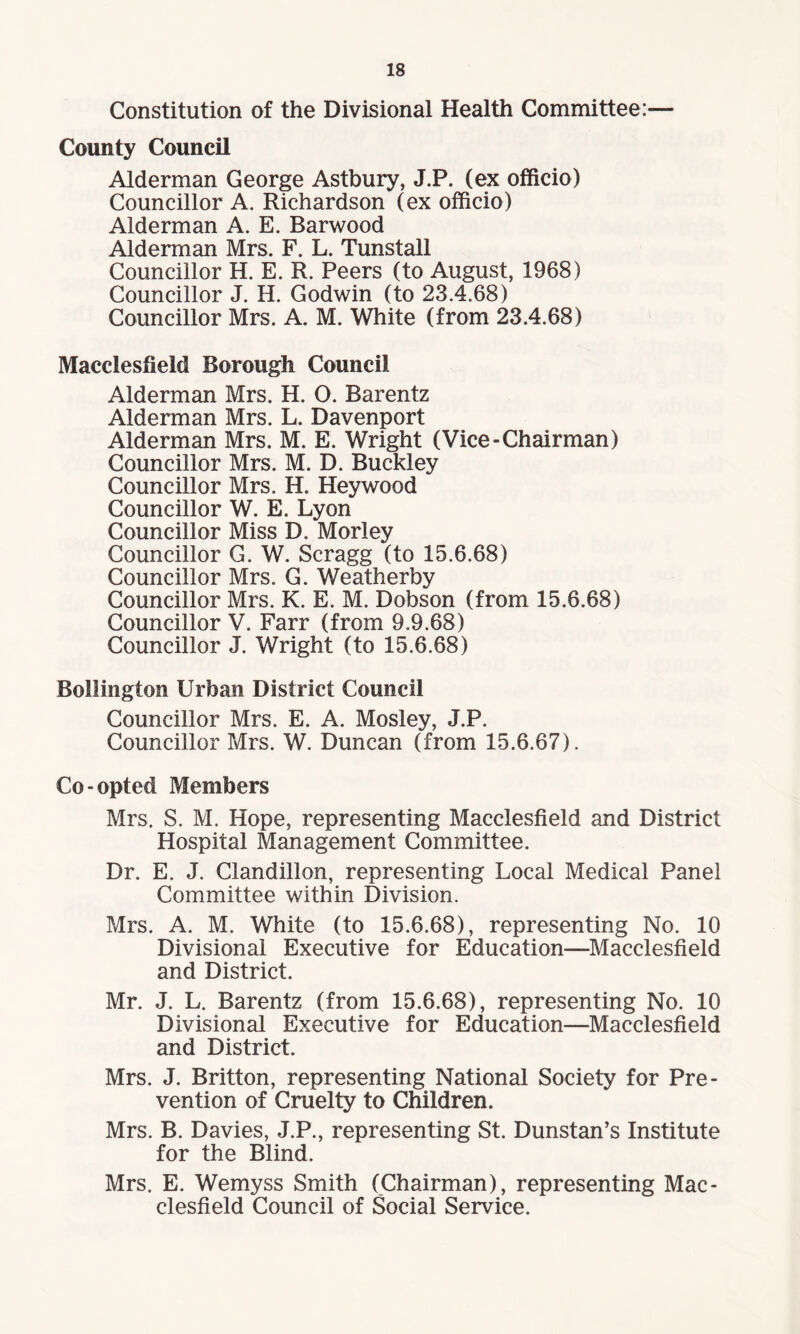 Constitution of the Divisional Health Committee:— County Council Alderman George Astbury, J.P. (ex officio) Councillor A. Richardson (ex officio) Alderman A. E. Barwood Alderman Mrs. F. L. Tunstall Councillor H. E. R. Peers (to August, 1968) Councillor J. H. Godwin (to 23.4.68) Councillor Mrs. A. M. White (from 23.4.68) Macclesfield Borough Council Alderman Mrs. H. O. Barentz Alderman Mrs. L. Davenport Alderman Mrs. M. E. Wright (Vice-Chairman) Councillor Mrs. M. D. Buckley Councillor Mrs. H. Hey wood Councillor W. E. Lyon Councillor Miss D. Morley Councillor G. W. Scragg (to 15.6.68) Councillor Mrs. G. Weatherby Councillor Mrs. K. E. M. Dobson (from 15.6.68) Councillor V. Farr (from 9.9.68) Councillor J. Wright (to 15.6.68) Bollington Urban District Council Councillor Mrs. E. A. Mosley, J.P. Councillor Mrs. W. Duncan (from 15.6.67). Co-opted Members Mrs. S. M. Hope, representing Macclesfield and District Hospital Management Committee. Dr. E. J. Clandillon, representing Local Medical Panel Committee within Division. Mrs. A. M. White (to 15.6.68), representing No. 10 Divisional Executive for Education—Macclesfield and District. Mr. J. L. Barentz (from 15.6.68), representing No. 10 Divisional Executive for Education—Macclesfield and District. Mrs. J. Britton, representing National Society for Pre¬ vention of Cruelty to Children. Mrs. B. Davies, J.P., representing St. Dunstan’s Institute for the Blind. Mrs. E. Wemyss Smith (Chairman), representing Mac¬ clesfield Council of Social Service.