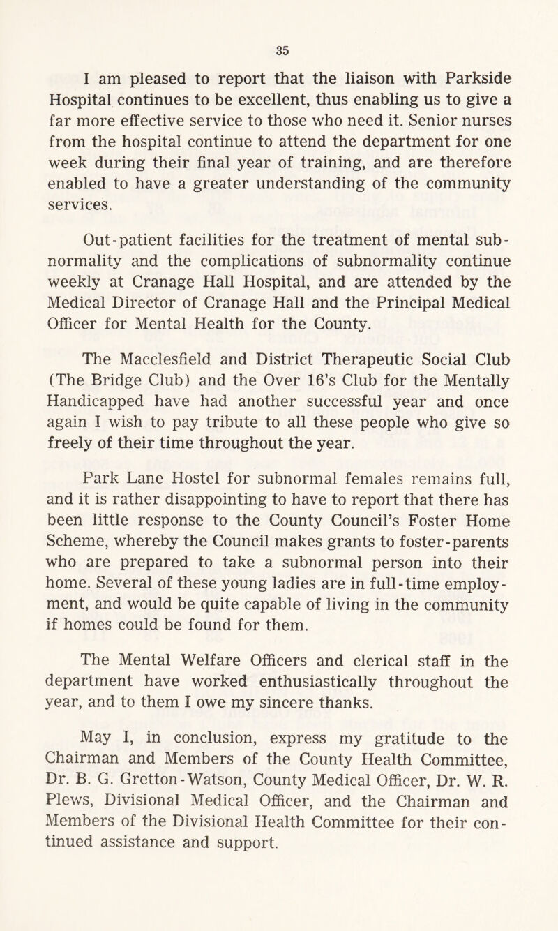 I am pleased to report that the liaison with Parkside Hospital continues to be excellent, thus enabling us to give a far more effective service to those who need it. Senior nurses from the hospital continue to attend the department for one week during their final year of training, and are therefore enabled to have a greater understanding of the community services. Out-patient facilities for the treatment of mental sub- normality and the complications of subnormality continue weekly at Cranage Hall Hospital, and are attended by the Medical Director of Cranage Hall and the Principal Medical Officer for Mental Health for the County. The Macclesfield and District Therapeutic Social Club (The Bridge Club) and the Over 16’s Club for the Mentally Handicapped have had another successful year and once again I wish to pay tribute to all these people who give so freely of their time throughout the year. Park Lane Hostel for subnormal females remains full, and it is rather disappointing to have to report that there has been little response to the County Council’s Foster Home Scheme, whereby the Council makes grants to foster-parents who are prepared to take a subnormal person into their home. Several of these young ladies are in full-time employ¬ ment, and would be quite capable of living in the community if homes could be found for them. The Mental Welfare Officers and clerical staff in the department have worked enthusiastically throughout the year, and to them I owe my sincere thanks. May I, in conclusion, express my gratitude to the Chairman and Members of the County Health Committee, Dr. B. G. Gretton- Watson, County Medical Officer, Dr. W. R. Plews, Divisional Medical Officer, and the Chairman and Members of the Divisional Health Committee for their con¬ tinued assistance and support.