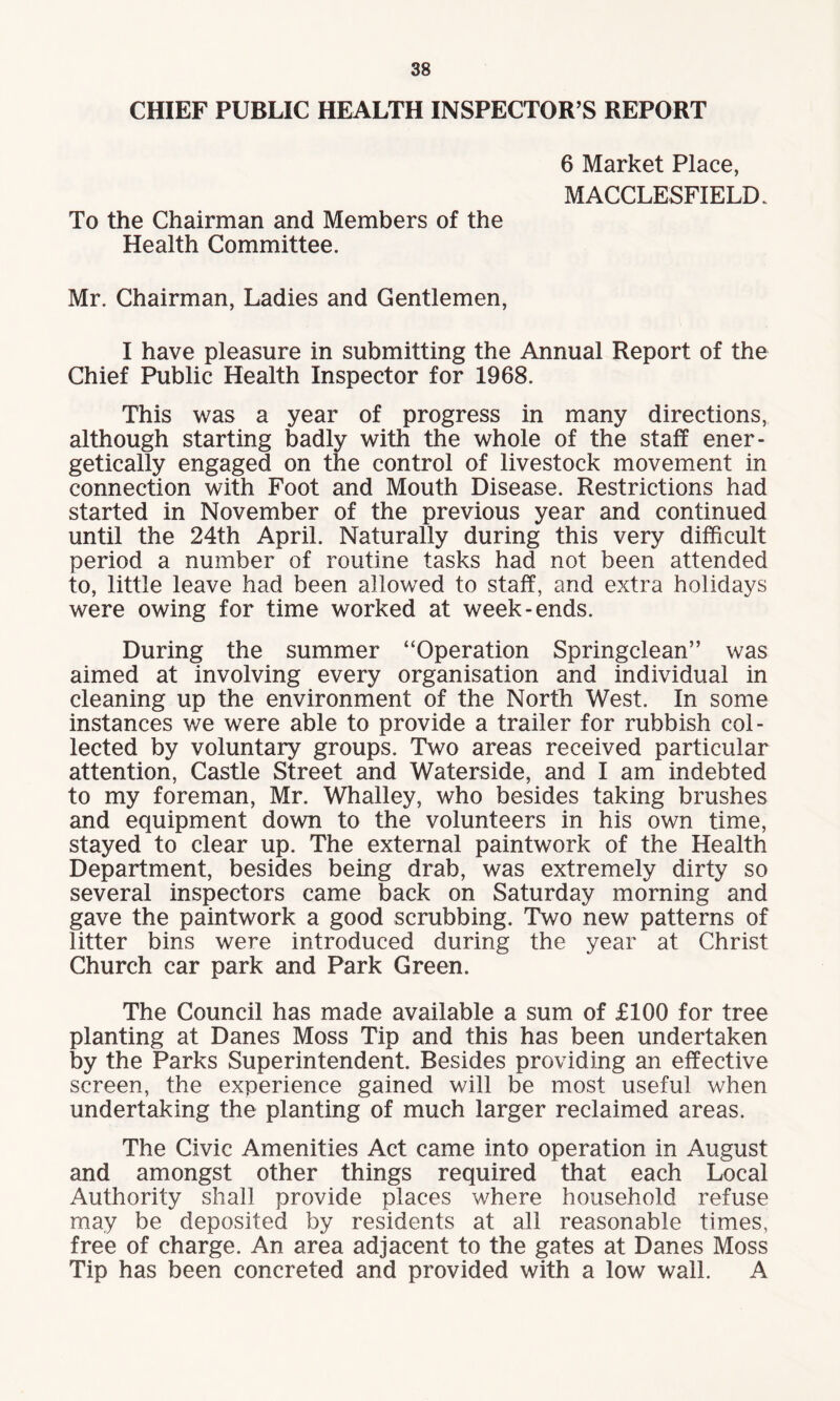 CHIEF PUBLIC HEALTH INSPECTOR S REPORT 6 Market Place, MACCLESFIELD. To the Chairman and Members of the Health Committee. Mr. Chairman, Ladies and Gentlemen, I have pleasure in submitting the Annual Report of the Chief Public Health Inspector for 1968. This was a year of progress in many directions, although starting badly with the whole of the staff ener¬ getically engaged on the control of livestock movement in connection with Foot and Mouth Disease. Restrictions had started in November of the previous year and continued until the 24th April. Naturally during this very difficult period a number of routine tasks had not been attended to, little leave had been allowed to staff, and extra holidays were owing for time worked at week-ends. During the summer “Operation Springclean” was aimed at involving every organisation and individual in cleaning up the environment of the North West. In some instances we were able to provide a trailer for rubbish col¬ lected by voluntary groups. Two areas received particular attention, Castle Street and Waterside, and I am indebted to my foreman, Mr. Whalley, who besides taking brushes and equipment down to the volunteers in his own time, stayed to clear up. The external paintwork of the Health Department, besides being drab, was extremely dirty so several inspectors came back on Saturday morning and gave the paintwork a good scrubbing. Two new patterns of litter bins were introduced during the year at Christ Church car park and Park Green. The Council has made available a sum of £100 for tree planting at Danes Moss Tip and this has been undertaken by the Parks Superintendent. Besides providing an effective screen, the experience gained will be most useful when undertaking the planting of much larger reclaimed areas. The Civic Amenities Act came into operation in August and amongst other things required that each Local Authority shall provide places where household refuse may be deposited by residents at all reasonable times, free of charge. An area adjacent to the gates at Danes Moss Tip has been concreted and provided with a low wall. A